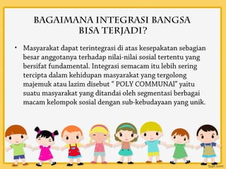 Bagaimana integrasi bangsa
            bisa terjadi?
• Masyarakat dapat terintegrasi di atas kesepakatan sebagian
  besar anggotanya terhadap nilai-nilai sosial tertentu yang
  bersifat fundamental. Integrasi semacam itu lebih sering
  tercipta dalam kehidupan masyarakat yang tergolong
  majemuk atau lazim disebut “ POLY COMMUNAl” yaitu
  suatu masyarakat yang ditandai oleh segmentasi berbagai
  macam kelompok sosial dengan sub-kebudayaan yang unik.
 