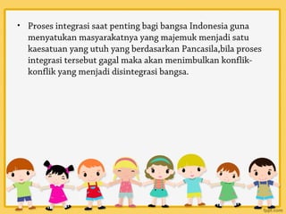 • Proses integrasi saat penting bagi bangsa Indonesia guna
  menyatukan masyarakatnya yang majemuk menjadi satu
  kaesatuan yang utuh yang berdasarkan Pancasila,bila proses
  integrasi tersebut gagal maka akan menimbulkan konflik-
  konflik yang menjadi disintegrasi bangsa.
 