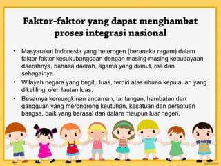 Faktor-faktor yang dapat menghambat
          proses integrasi nasional
•   Masyarakat Indonesia yang heterogen (beraneka ragam) dalam
    faktor-faktor kesukubangsaan dengan masing-masing kebudayaan
    daerahnya, bahasa daerah, agama yang dianut, ras dan
    sebagainya.
•   Wilayah negara yang begitu luas, terdiri atas ribuan kepulauan yang
    dikelilingi oleh lautan luas.
•   Besarnya kemungkinan ancaman, tantangan, hambatan dan
    gangguan yang merongrong keutuhan, kesatuan dan persatuan
    bangsa, baik yang berasal dari dalam maupun luar negeri.
 