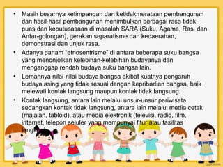 •   Masih besarnya ketimpangan dan ketidakmerataan pembangunan
    dan hasil-hasil pembangunan menimbulkan berbagai rasa tidak
    puas dan keputusasaan di masalah SARA (Suku, Agama, Ras, dan
    Antar-golongan), gerakan separatisme dan kedaerahan,
    demonstrasi dan unjuk rasa.
•   Adanya paham “etnosentrisme” di antara beberapa suku bangsa
    yang menonjolkan kelebihan-kelebihan budayanya dan
    menganggap rendah budaya suku bangsa lain.
•   Lemahnya nilai-nilai budaya bangsa akibat kuatnya pengaruh
    budaya asing yang tidak sesuai dengan kepribadian bangsa, baik
    melewati kontak langsung maupun kontak tidak langsung.
•   Kontak langsung, antara lain melalui unsur-unsur pariwisata,
    sedangkan kontak tidak langsung, antara lain melalui media cetak
    (majalah, tabloid), atau media elektronik (televisi, radio, film,
    internet, telepon seluler yang mempunyai fitur atau fasilitas
    lengkap).
 