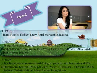 1. 1996
- Juara I lomba Fashion Show Hotel Mercantile, Jakarta.
2. 2005
- Ia masuk sebagai nominasi 9th AMI Award 2005 untuk kategori
Duo/Kolaborasi/Group untuk lagu “Yang terbaik bagimu” duet ADA BAND
album Heaven of Love.
3. 2008
- Ia sebagai juara umum seluruh kategori pada the 6th International Nile
Children Song Festival (INCSF) di Cairo, Mesir, 29 Januari – 3 Februari 2008.
- Lulusan Terbaik SMP Al-Izhar Pondok Labu Jakarta.
 