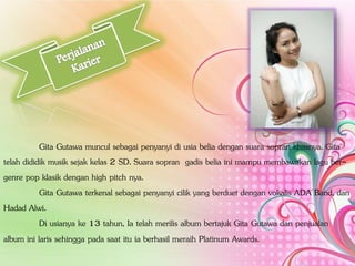 Gita Gutawa muncul sebagai penyanyi di usia belia dengan suara sopran khasnya. Gita
telah dididik musik sejak kelas 2 SD. Suara sopran gadis belia ini mampu membawakan lagu ber-
genre pop klasik dengan high pitch nya.
Gita Gutawa terkenal sebagai penyanyi cilik yang berduet dengan vokalis ADA Band, dan
Hadad Alwi.
Di usianya ke 13 tahun, Ia telah merilis album bertajuk Gita Gutawa dan penjualan
album ini laris sehingga pada saat itu ia berhasil meraih Platinum Awards.
 