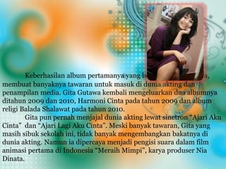 Keberhasilan album pertamanya yang berjudul Gita Gutawa,
membuat banyaknya tawaran untuk masuk di dunia akting dan
penampilan media. Gita Gutawa kembali mengeluarkan dua albumnya
ditahun 2009 dan 2010, Harmoni Cinta pada tahun 2009 dan album
religi Balada Shalawat pada tahun 2010.
Gita pun pernah menjajal dunia akting lewat sinetron “Ajari Aku
Cinta” dan “Ajari Lagi Aku Cinta”. Meski banyak tawaran, Gita yang
masih sibuk sekolah ini, tidak banyak mengembangkan bakatnya di
dunia akting. Namun ia dipercaya menjadi pengisi suara dalam film
animasi pertama di Indonesia “Meraih Mimpi”, karya produser Nia
Dinata.
 