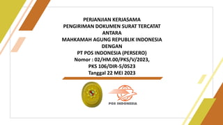 1
PERJANJIAN KERJASAMA
PENGIRIMAN DOKUMEN SURAT TERCATAT
ANTARA
MAHKAMAH AGUNG REPUBLIK INDONESIA
DENGAN
PT POS INDONESIA (PERSERO)
Nomor : 02/HM.00/PKS/V/2023,
PKS 106/DIR-5/0523
Tanggal 22 MEI 2023
 