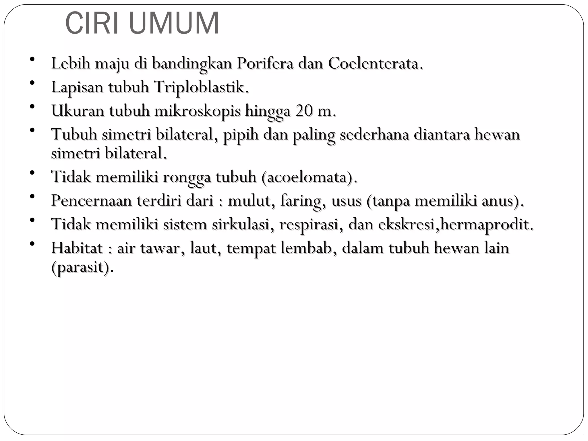 CIRI UMUM
•
•
•
•
•
•
•
•

Lebih maju di bandingkan Porifera dan Coelenterata.
Lapisan tubuh Triploblastik.
Ukuran tubuh mikroskopis hingga 20 m.
Tubuh simetri bilateral, pipih dan paling sederhana diantara hewan
simetri bilateral.
Tidak memiliki rongga tubuh (acoelomata).
Pencernaan terdiri dari : mulut, faring, usus (tanpa memiliki anus).
Tidak memiliki sistem sirkulasi, respirasi, dan ekskresi,hermaprodit.
Habitat : air tawar, laut, tempat lembab, dalam tubuh hewan lain
(parasit).
(parasit)

 
