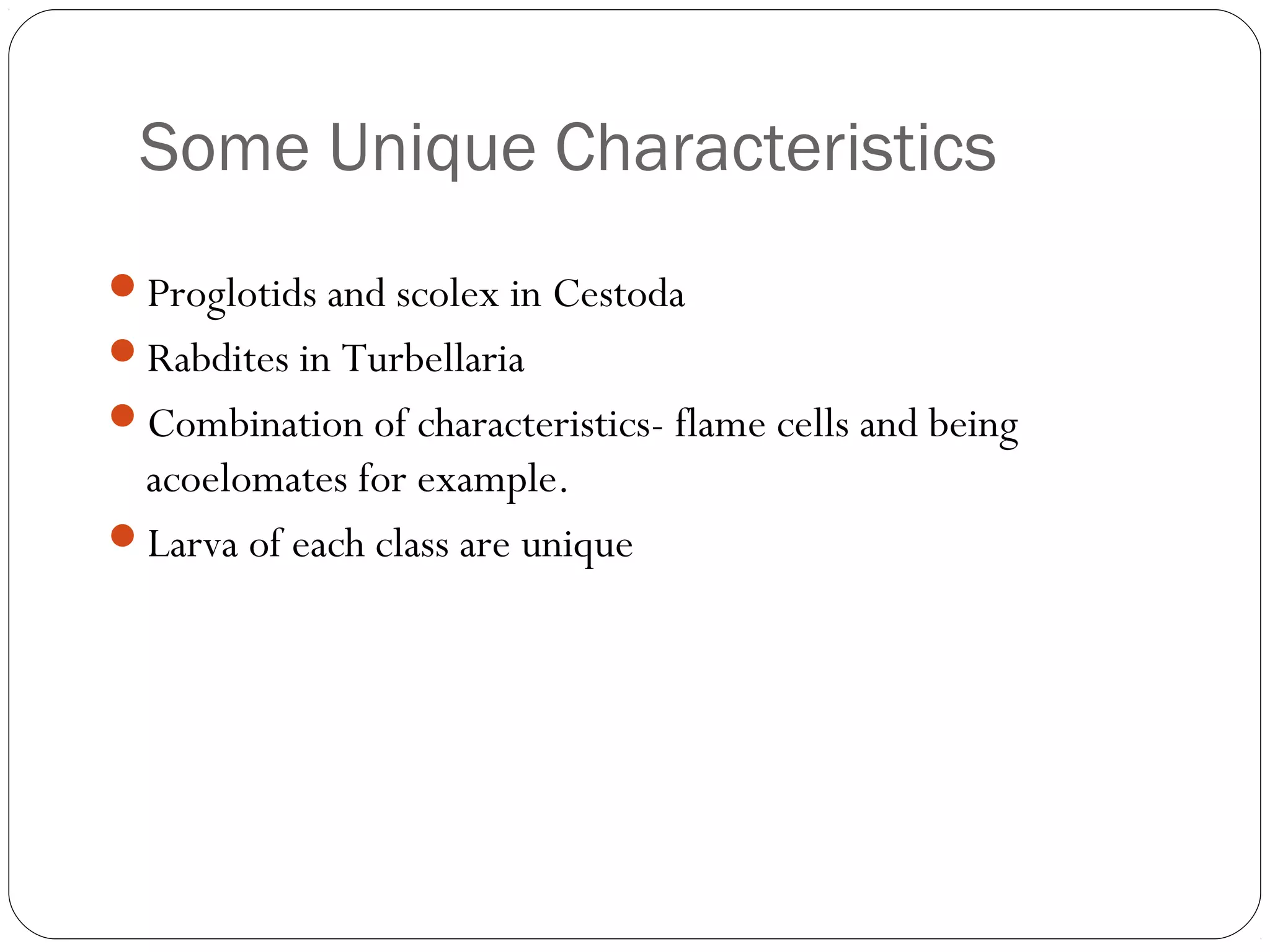 Some Unique Characteristics
Proglotids and scolex in Cestoda
Rabdites in Turbellaria
Combination of characteristics- flame cells and being

acoelomates for example.
Larva of each class are unique

 