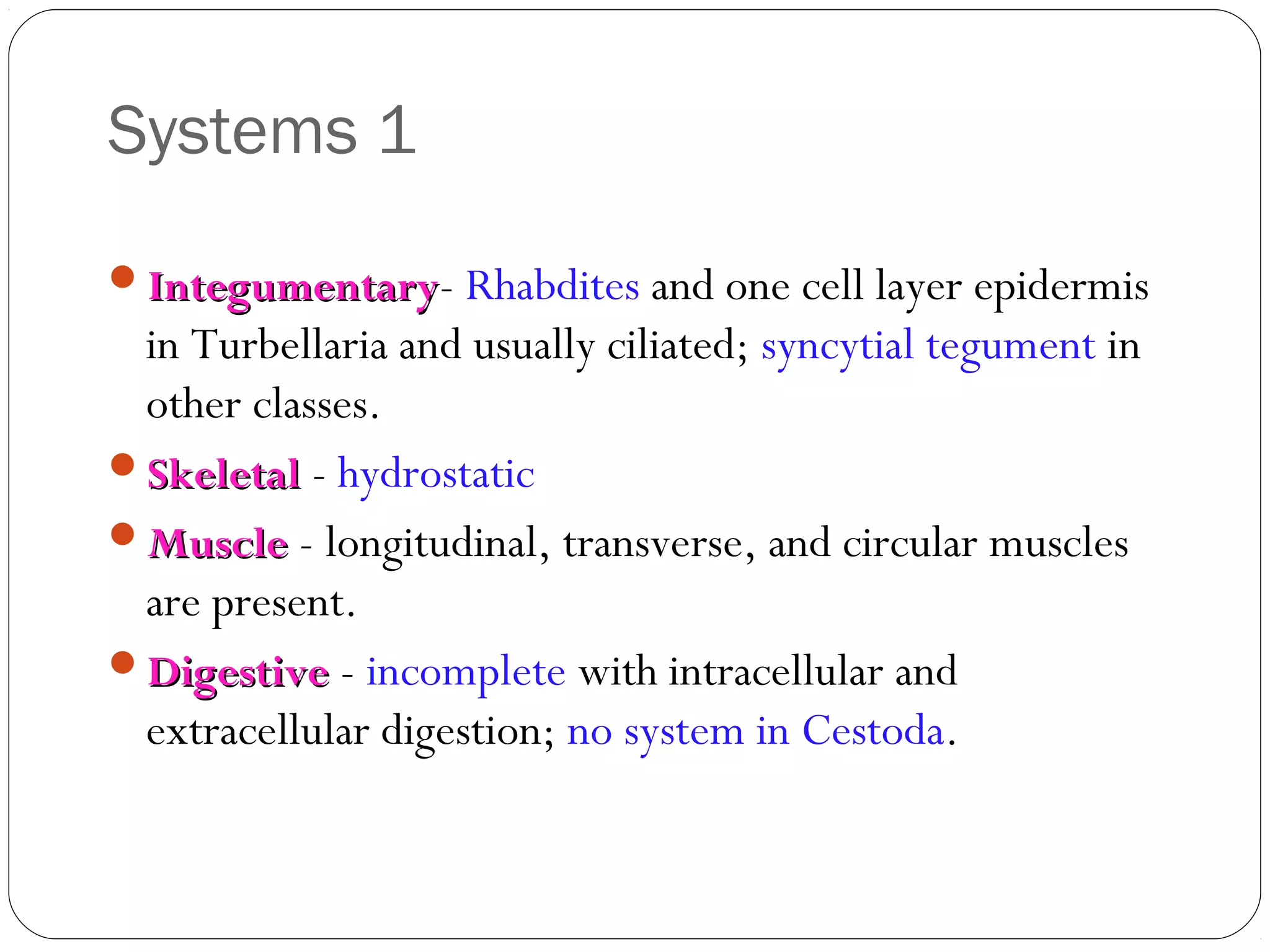 Systems 1
Integumentary- Rhabdites and one cell layer epidermis

in Turbellaria and usually ciliated; syncytial tegument in
other classes.
Skeletal - hydrostatic
Muscle - longitudinal, transverse, and circular muscles
are present.
Digestive - incomplete with intracellular and
extracellular digestion; no system in Cestoda.

 