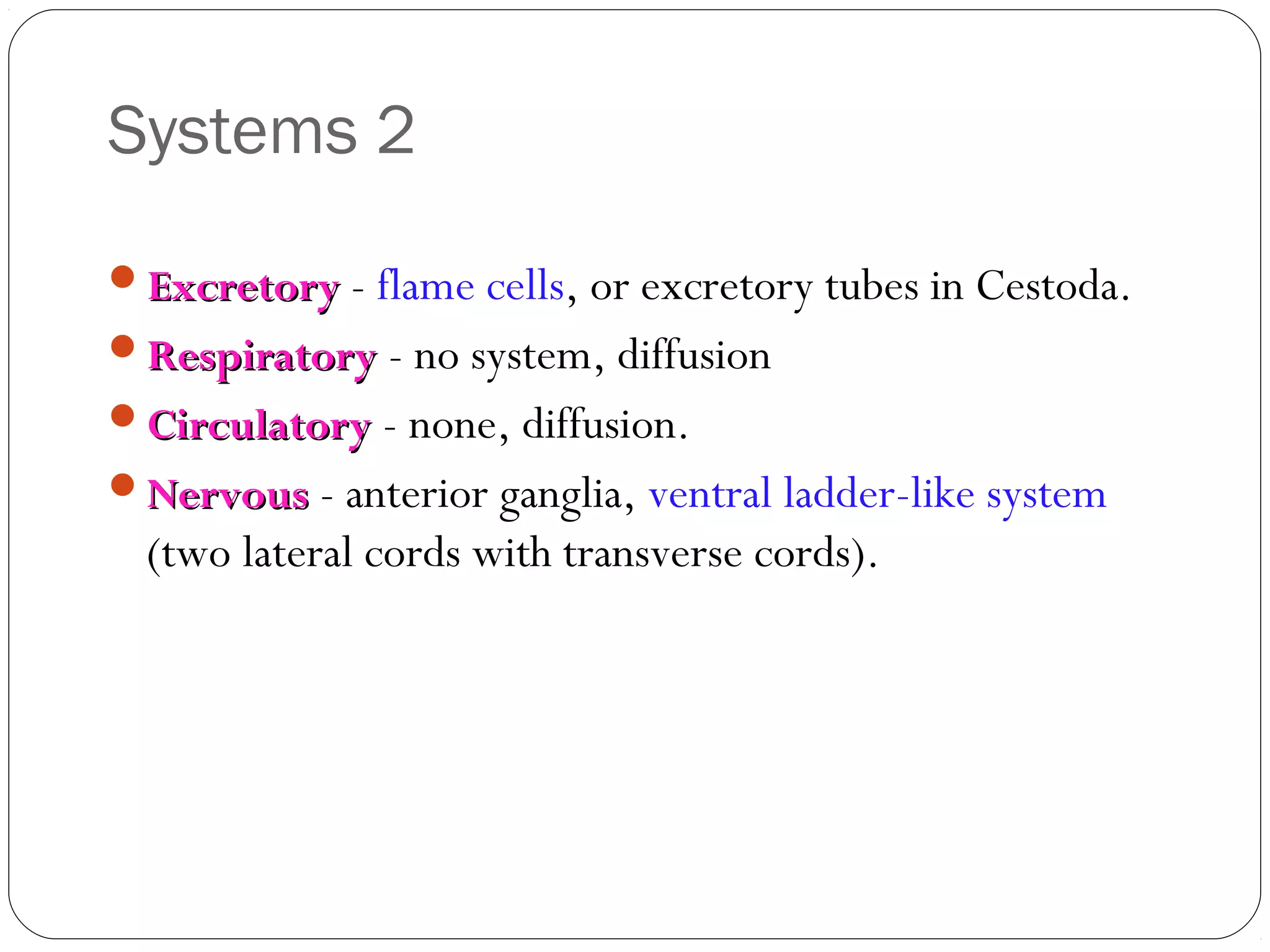 Systems 2
Excretory - flame cells, or excretory tubes in Cestoda.
Respiratory - no system, diffusion
Circulatory - none, diffusion.
Nervous - anterior ganglia, ventral ladder-like system

(two lateral cords with transverse cords).

 