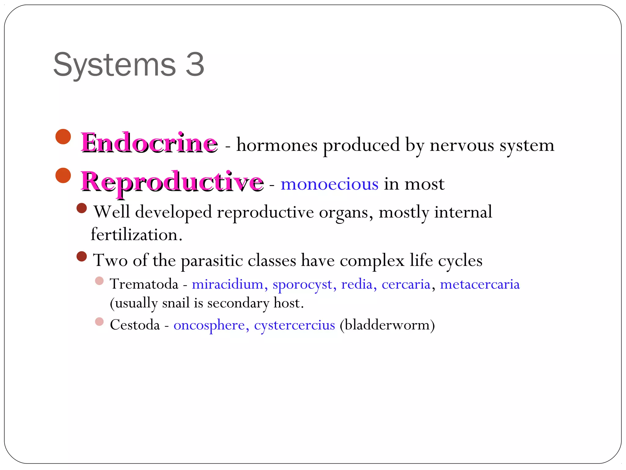 Systems 3
Endocrine - hormones produced by nervous system
Reproductive - monoecious in most
Well developed reproductive organs, mostly internal

fertilization.
Two of the parasitic classes have complex life cycles

 Trematoda - miracidium, sporocyst, redia, cercaria, metacercaria

(usually snail is secondary host.
 Cestoda - oncosphere, cystercercius (bladderworm)

 