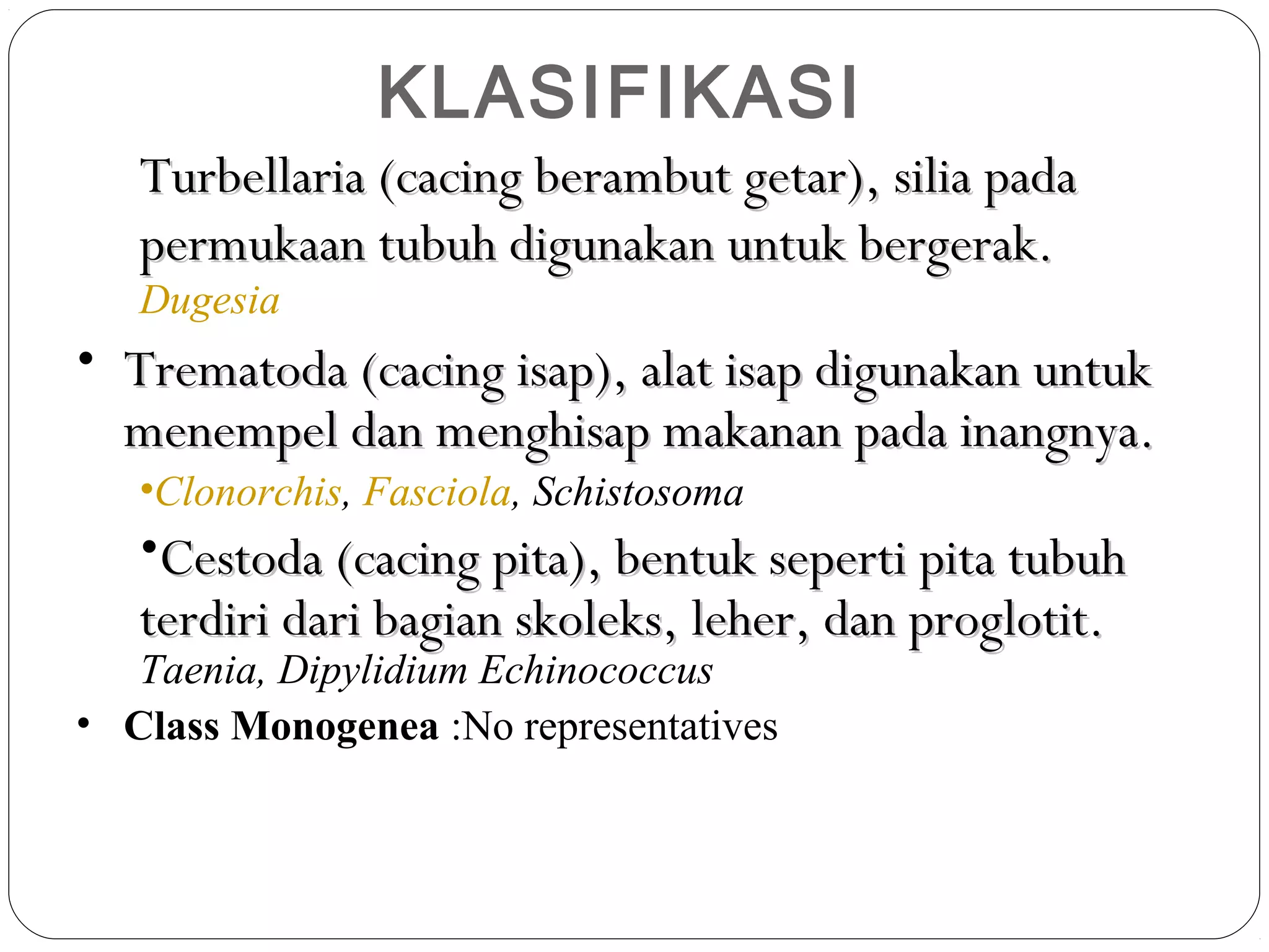 KLASIFIKASI
Turbellaria (cacing berambut getar), silia pada
permukaan tubuh digunakan untuk bergerak.
Dugesia

• Trematoda (cacing isap), alat isap digunakan untuk
menempel dan menghisap makanan pada inangnya.
•Clonorchis, Fasciola, Schistosoma

•Cestoda (cacing pita), bentuk seperti pita tubuh
terdiri dari bagian skoleks, leher, dan proglotit.

Taenia, Dipylidium Echinococcus
• Class Monogenea :No representatives

 