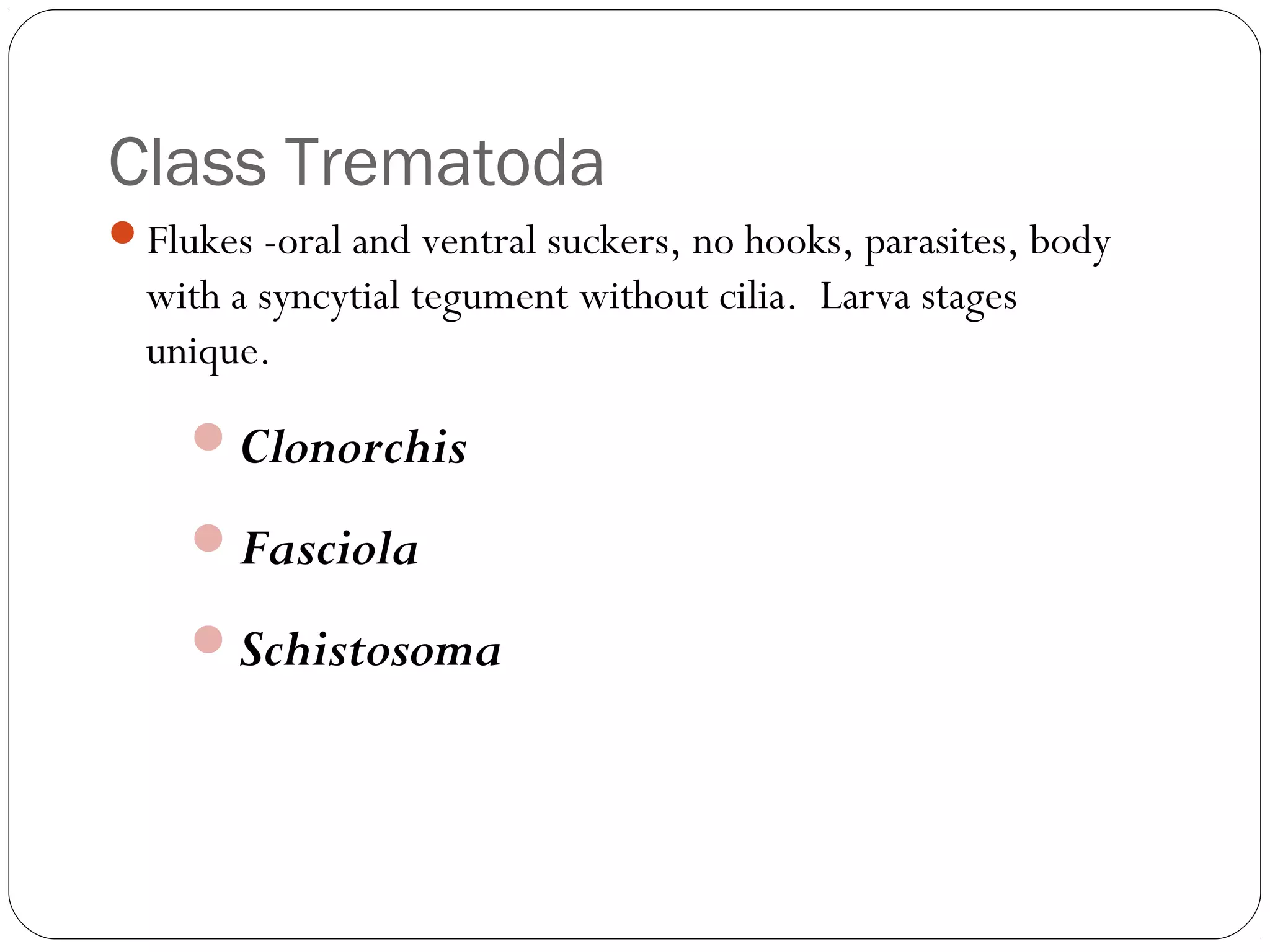 Class Trematoda
Flukes -oral and ventral suckers, no hooks, parasites, body

with a syncytial tegument without cilia. Larva stages
unique.

Clonorchis
Fasciola
Schistosoma

 