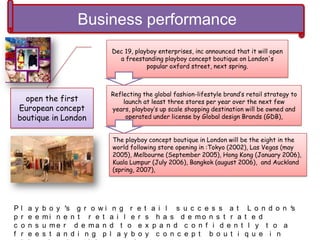 Business performance
open the first
European concept
boutique in London
Dec 19, playboy enterprises, inc announced that it will open
a freestanding playboy concept boutique on London's
popular oxford street, next spring.
Reflecting the global fashion-lifestyle brand’s retail strategy to
launch at least three stores per year over the next few
years, playboy’s up scale shopping destination will be owned and
operated under license by Global design Brands (GDB),
The playboy concept boutique in London will be the eight in the
world following store opening in :Tokyo (2002), Las Vegas (may
2005), Melbourne (September 2005), Hong Kong (January 2006),
Kuala Lumpur (July 2006), Bangkok (august 2006), and Auckland
(spring, 2007),
P l a y b o y ’s g r o w i n g r e t a i l s u c c e s s a t L o n d o n 's
p r e e m i n e n t r e t a i l e r s h a s d e m o n s t r a t e d
c o n s u m e r d e m a n d t o e x p a n d c o n f i d e n t l y t o a
f r e e s t a n d i n g p l a y b o y c o n c e p t b o u t i q u e i n
 