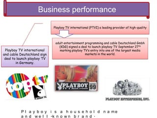 Business performance
Playboy TV international
and cable Deutschland sign
deal to launch playboy TV
in Germany.
Playboy TV international (PTVI) a leading provider of high-quality
adult entertainment programming and cable Deutschland Gmbh
(KDG) signed a deal to launch playboy TV September 27th
marking playboy TV’s entry into one of the largest media
markets in the world.
P l a y b o y i s a h o u s e h o l d n a m e
a n d w e l l -k n o w n b r a n d .
 