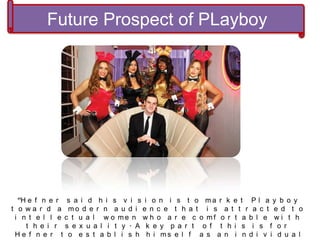 “H e f n e r s a i d h i s v i s i o n i s t o m a r k e t P l a y b o y
t o w a r d a m o d e r n a u d i e n c e t h a t i s a t t r a c t e d t o
i n t e l l e c t u a l w o m e n w h o a r e c o m f o r t a b l e w i t h
t h e i r s e x u a l i t y . A k e y p a r t o f t h i s i s f o r
H e f n e r t o e s t a b l i s h h i m s e l f a s a n i n d i v i d u a l
Future Prospect of PLayboy
 