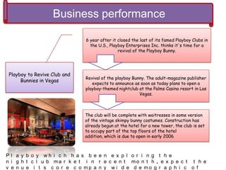 Business performance
Playboy to Revive Club and
Bunnies in Vegas
6 year after it closed the last of its famed Playboy Clubs in
the U.S., Playboy Enterprises Inc. thinks it's time for a
revival of the Playboy Bunny.
Revival of the playboy Bunny. The adult-magazine publisher
expects to announce as soon as today plans to open a
playboy-themed nightclub at the Palms Casino resort in Las
Vegas.
The club will be complete with waitresses in some version
of the vintage skimpy bunny costumes. Construction has
already begun at the hotel for a new tower, the club is set
to occupy part of the top floors of the hotel
addition, which is due to open in early 2006
P l a y b o y w h i c h h a s b e e n e x p l o r i n g t h e
n i g h t c l u b m a r k e t i n r e c e n t m o n t h , e x p e c t t h e
v e n u e i t s c o r e c o m p a n y w i d e d e m o g r a p h i c o f
 