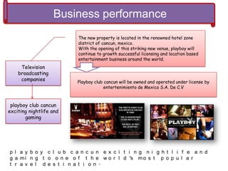 Business performance
Television
broadcasting
companies
playboy club cancun
exciting nightlife and
gaming
The new property is located in the renowned hotel zone
district of cancun, mexico.
With the opening of this striking new venue, playboy will
continue to growth successful licensing and location based
entertainment business around the world.
Playboy club cancun will be owned and operated under license by
entertenimiento de Mexico S.A. De C.V
p l a y b o y c l u b c a n c u n e x c i t i n g n i g h t l i f e a n d
g a m i n g t o o n e o f t h e w o r l d ’s m o s t p o p u l a r
t r a v e l d e s t i n a t i o n .
 