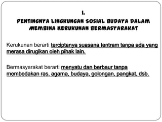 1.
Pentingnya Lingkungan Sosial Budaya dalam
Membina Kerukunan Bermasyarakat
Kerukunan berarti terciptanya suasana tentram tanpa ada yang
merasa dirugikan oleh pihak lain.
Bermasyarakat berarti menyatu dan berbaur tanpa
membedakan ras, agama, budaya, golongan, pangkat, dsb.

 