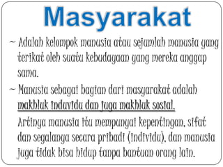 ~ Adalah kelompok manusia atau sejumlah manusia yang
terikat oleh suatu kebudayaan yang mereka anggap
sama.
~ Manusia sebagai bagian dari masyarakat adalah
makhluk induvidu dan juga makhluk sosial.
Artinya manusia itu mempunyai kepentingan, sifat
dan segalanya secara pribadi (individu), dan manusia
juga tidak bisa hidup tanpa bantuan orang lain.

 