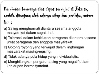 Kerukunan bermasyarakat dapat terwujud di Jakarta,
apabila ditunjang oleh adanya sikap dan perilaku, antara
lain :
a) Saling menghormati diantara sesama anggota
masyarakat dalam segala hal.
b) Toleransi dalam kehidupan beragama di antara sesama
umat beragama dan anggota masyarakat.
c) Gotong royong yang terwujud dalam lingkungan
masyarakat masing-masing.
d) Tidak adanya pola hidup yang individualistis.
e) Menghilangkan pengaruh asing yang negatif dalam
kehidupan bermasyarakat.

 
