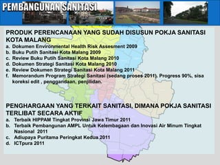 TASIKMADU



                                                                                                                                     BALEARJOSARI




                                                     TUNGGULWULUNG
                                                                                                                             POLOWIJEN
                                                                                                    TANJUNGSEKAR




PRODUK PERENCANAAN YANG SUDAH DISUSUN POKJA SANITASI
                                       TLOGOMAS

                                                                              MOJOLANGU BARU
                                                                                                                                                       ARJOSARI




KOTA MALANG                                            DINOYO
                                                                                                       MOJOLANGU LAMA
                                                                                                                                     PURWODADI




a.   Dokumen Environmental Health Risk Assesment 2009
                          MERJOSARI
                                                                                           TULUSREJO                                                            PANDANWANGI
                                                                                                                                    BLIMBING                       BARU


                                                                              JATIMULYO


b.   Buku Putih Sanitasi Kota Malang 2009
                           KARANGBESUKI
                                                          KETAWANG-
                                                            GEDE




c.   Review Buku Putih Sanitasi Kota Malang 2010                        PENANGGUNGAN
                                                                                              LOWOKWARU
                                                                                                 BARU
                                                                                                          LOWOKWARU
                                                                                                             LAMA
                                                                                                                                 PURWANTORO
                                                                                                                                                          PANDANWANGI
                                                                                                                                                             LAMA




d.   Dokumen Strategi Sanitasi Kota Malang 2010                 SUMBERSARI




e.   Review Dokumen Strategi Sanitasi Kota Malang 2011                               ORO-ORO DOWO
                                                                                                               RAMPAL-
                                                                                                        SAMAAN CELAKET
                                                                                                                          BUNUL-
                                                                                                                           REJO
                                                                                                                           LAMA
                                                                                                                                         BUNUL-
                                                                                                                                          REJO
                                                                                                                                          BARU


f.   Memorandum Program Strategi Sanitasi (sedang proses 2011). Progress 90%, sisa
                                               PISANGCANDI         GADINGKASRI
                                                   LAMA

                                                                                                             KLOJEN
                                                     PISANGCANDI
                                                         BARU


     koreksi edit , penggandaan, penjilidan.
                                                                                                                             KSATRIAN                 SAWOJAJAR


                                                                                               KAUMAN
                                                                      BARENG
                                          BANDULAN                     BARU          BARENG
                                                                                      LAMA                KIDULDALEM


                                                                                                                                                                              MADYOPURO   CEMOROKANDANG
                                                                TANJUNGREJO
                                                                    LAMA                                           JODIPAN
                          MULYOREJO                                                                                                POLEHAN
                                                                                                       SUKOHARJO
                                                          TANJUNGREJO                       KASIN
                                                              BARU                                             KOTALAMA
                                                                                                                 LAMA                                           LESANPURO

                                                                             SUKUN                                       KOTALAMA
                                                                                                                           BARU




PENGHARGAAN YANG TERKAIT SANITASI, DIMANA POKJA SANITASI                                       CIPTOMULYO                                         KEDUNGKANDANG

                                                                                                            MERGOSONO
                                                      BANDUNGREJOSARI
                                                           BARU

                                      BAKALANKRAJAN
                                                                              BANDUNG-



TERLIBAT SECARA AKTIF
                                                                              REJOSARI
                                                                                LAMA



                                                                                                                                                       BURING




a. Terbaik HIPPAM Tingkat Provinsi Jawa Timur 2011                                         GADANG
                                                                                            BARU




b. Terbaik Pembangunan AMPL Untuk Kelembagaan dan Inovasi Air Minum Tingkat                         GADANG
                                                                                                                   BUMIAYU


                                                                                                     LAMA


   Nasional 2011                                                               KEBONSARI

                                                                                                                                                   WONOKOYO


c. Adiupaya Puritama Peringkat Kedua 2011
d. ICTpura 2011
                                                                                                              ARJOWINANGUN                        TLOGOWARU
 