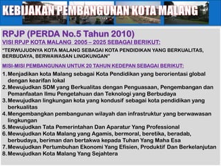 RPJP (PERDA No.5 Tahun 2010)
VISI RPJP KOTA MALANG 2005 – 2025 SEBAGAI BERIKUT:
“TERWUJUDNYA KOTA MALANG SEBAGAI KOTA PENDIDIKAN YANG BERKUALITAS,
BERBUDAYA, BERWAWASAN LINGKUNGAN”
MISI-MISI PEMBANGUNAN UNTUK 20 TAHUN KEDEPAN SEBAGAI BERIKUT:
1.Menjadikan kota Malang sebagai Kota Pendidikan yang berorientasi global
  dengan kearifan lokal
2.Mewujudkan SDM yang Berkualitas dengan Penguasaan, Pengembangan dan
  Pemanfaatan Ilmu Pengetahuan dan Teknologi yang Berbudaya
3.Mewujudkan lingkungan kota yang kondusif sebagai kota pendidikan yang
  berkualitas
4.Mengembangkan pembangunan wilayah dan infrastruktur yang berwawasan
  lingkungan
5.Mewujudkan Tata Pemerintahan Dan Aparatur Yang Professional
6.Mewujudkan Kota Malang yang Agamis, bermoral, beretika, beradab,
  berbudaya, beriman dan bertakwa kepada Tuhan Yang Maha Esa
7.Mewujudkan Pertumbuhan Ekonomi Yang Efisien, Produktif Dan Berkelanjutan
8.Mewujudkan Kota Malang Yang Sejahtera
 