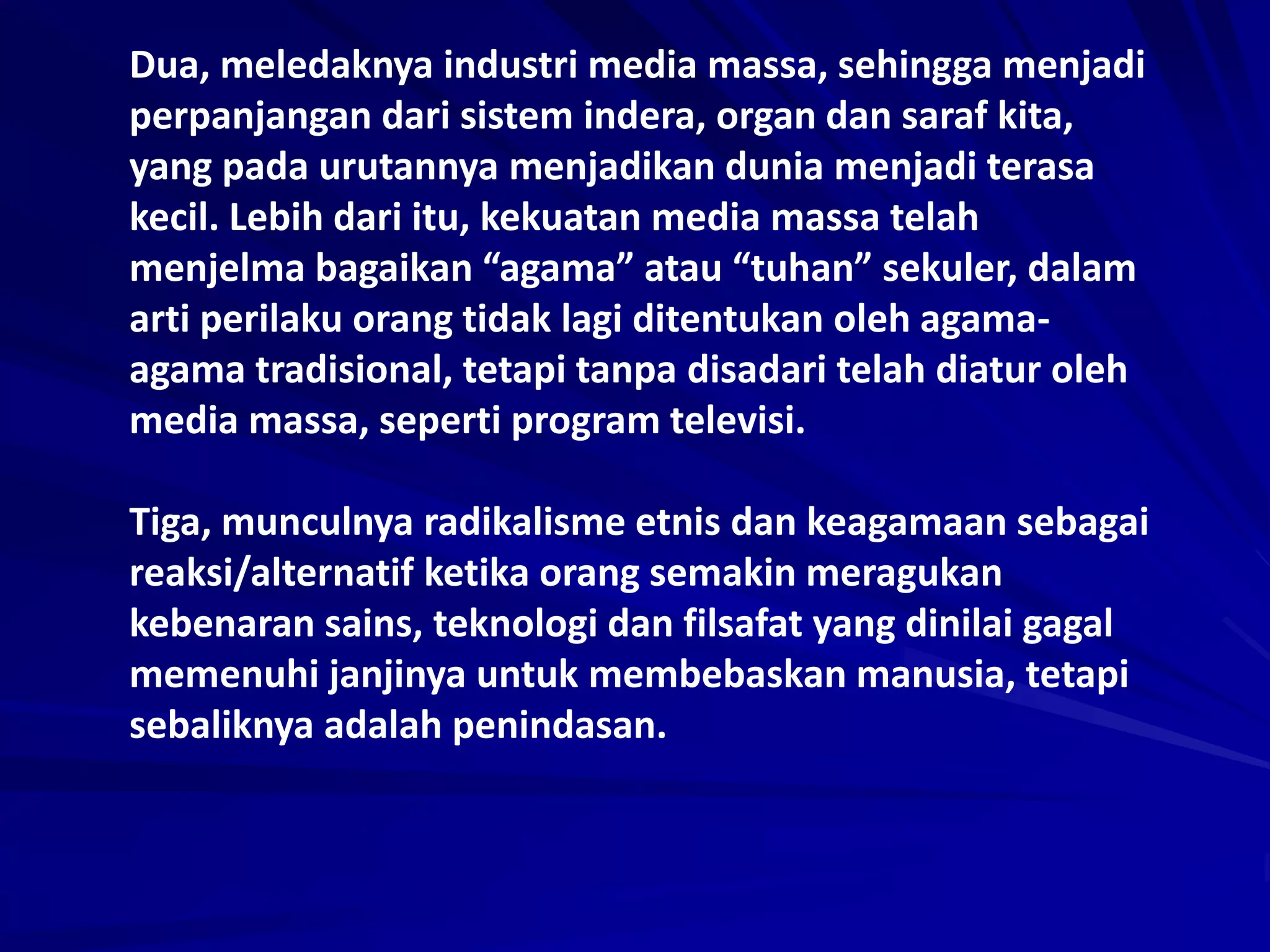 Dua, meledaknya industri media massa, sehingga menjadi
perpanjangan dari sistem indera, organ dan saraf kita,
yang pada urutannya menjadikan dunia menjadi terasa
kecil. Lebih dari itu, kekuatan media massa telah
menjelma bagaikan “agama” atau “tuhan” sekuler, dalam
arti perilaku orang tidak lagi ditentukan oleh agama-
agama tradisional, tetapi tanpa disadari telah diatur oleh
media massa, seperti program televisi.
Tiga, munculnya radikalisme etnis dan keagamaan sebagai
reaksi/alternatif ketika orang semakin meragukan
kebenaran sains, teknologi dan filsafat yang dinilai gagal
memenuhi janjinya untuk membebaskan manusia, tetapi
sebaliknya adalah penindasan.
 