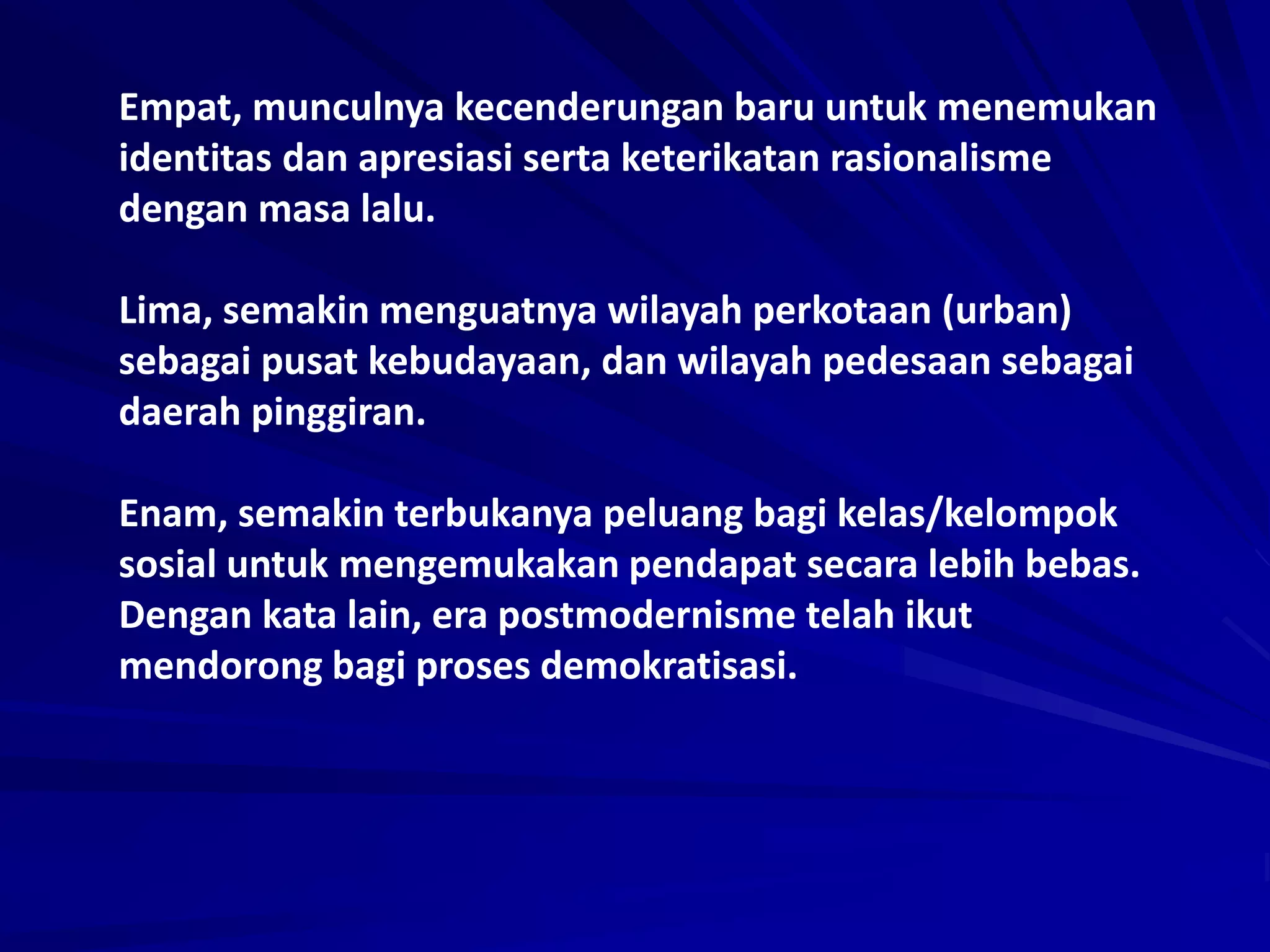 Empat, munculnya kecenderungan baru untuk menemukan
identitas dan apresiasi serta keterikatan rasionalisme
dengan masa lalu.
Lima, semakin menguatnya wilayah perkotaan (urban)
sebagai pusat kebudayaan, dan wilayah pedesaan sebagai
daerah pinggiran.
Enam, semakin terbukanya peluang bagi kelas/kelompok
sosial untuk mengemukakan pendapat secara lebih bebas.
Dengan kata lain, era postmodernisme telah ikut
mendorong bagi proses demokratisasi.
 