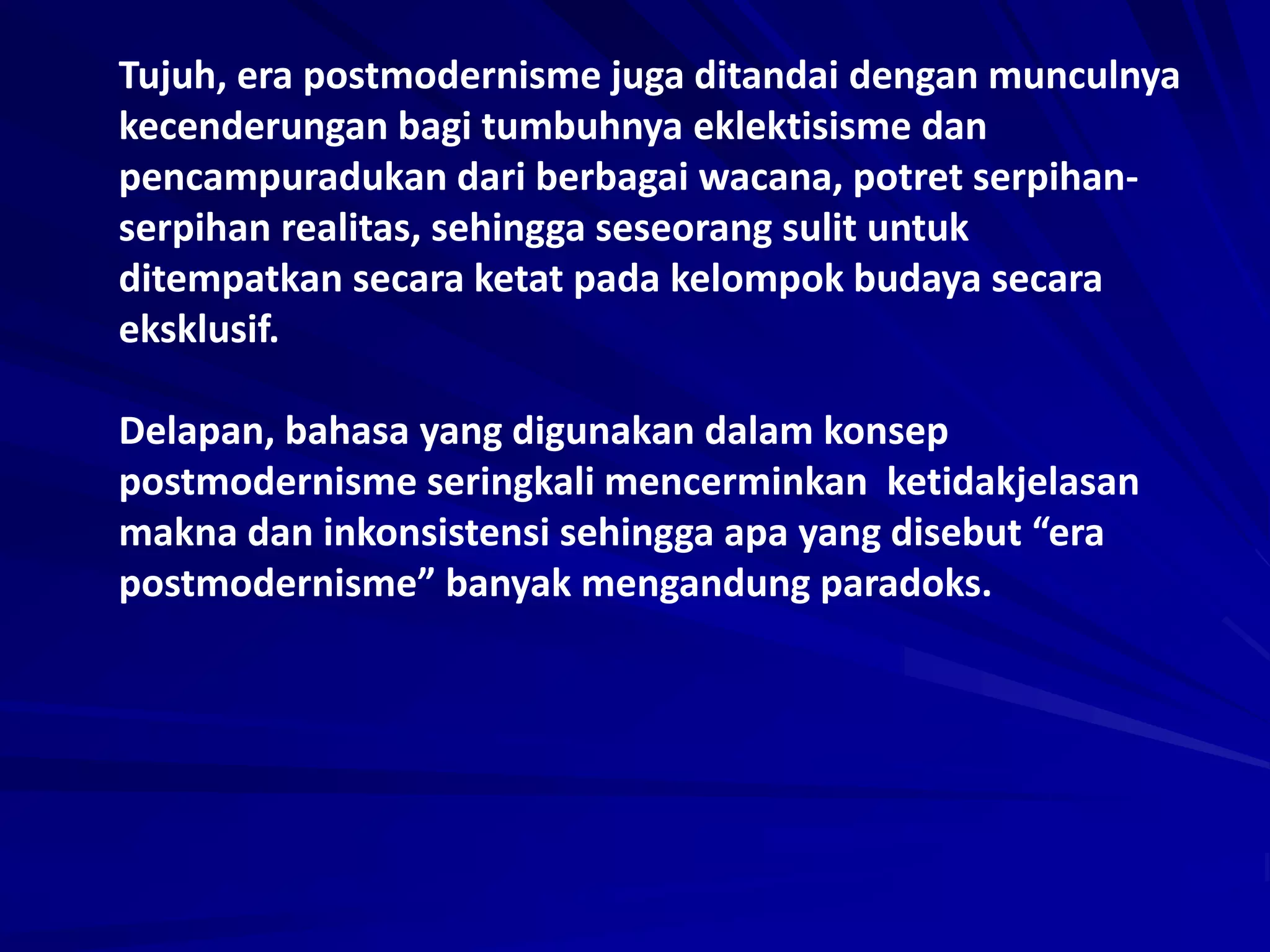 Tujuh, era postmodernisme juga ditandai dengan munculnya
kecenderungan bagi tumbuhnya eklektisisme dan
pencampuradukan dari berbagai wacana, potret serpihan-
serpihan realitas, sehingga seseorang sulit untuk
ditempatkan secara ketat pada kelompok budaya secara
eksklusif.
Delapan, bahasa yang digunakan dalam konsep
postmodernisme seringkali mencerminkan ketidakjelasan
makna dan inkonsistensi sehingga apa yang disebut “era
postmodernisme” banyak mengandung paradoks.
 