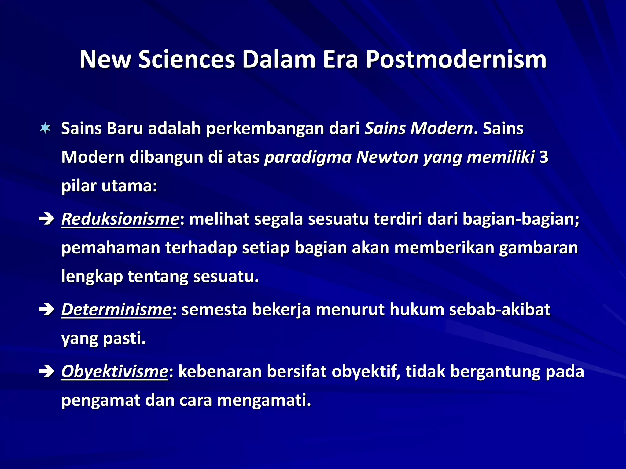 New Sciences Dalam Era Postmodernism
 Sains Baru adalah perkembangan dari Sains Modern. Sains
Modern dibangun di atas paradigma Newton yang memiliki 3
pilar utama:
 Reduksionisme: melihat segala sesuatu terdiri dari bagian-bagian;
pemahaman terhadap setiap bagian akan memberikan gambaran
lengkap tentang sesuatu.
 Determinisme: semesta bekerja menurut hukum sebab-akibat
yang pasti.
 Obyektivisme: kebenaran bersifat obyektif, tidak bergantung pada
pengamat dan cara mengamati.
 