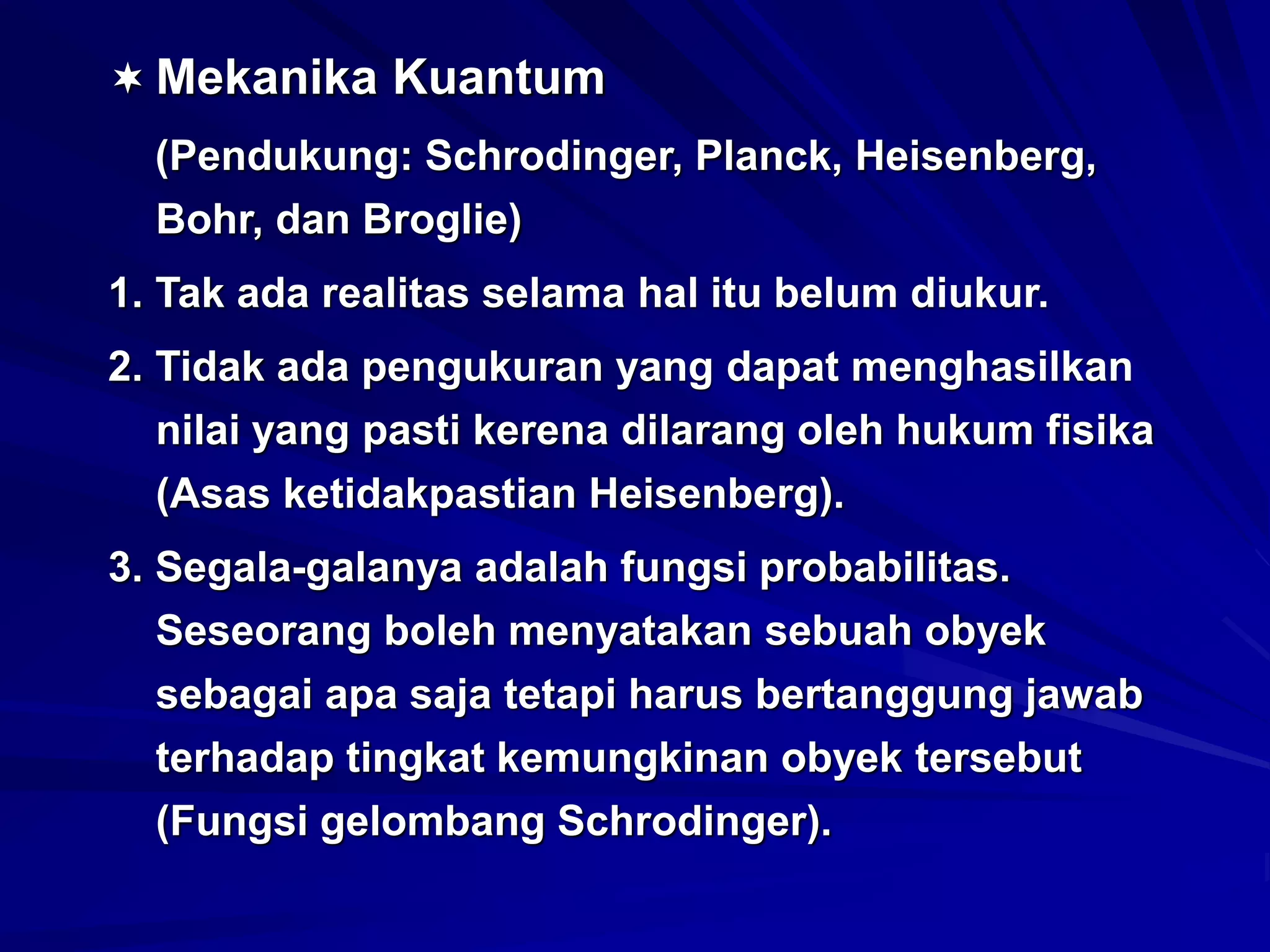  Mekanika Kuantum
(Pendukung: Schrodinger, Planck, Heisenberg,
Bohr, dan Broglie)
1. Tak ada realitas selama hal itu belum diukur.
2. Tidak ada pengukuran yang dapat menghasilkan
nilai yang pasti kerena dilarang oleh hukum fisika
(Asas ketidakpastian Heisenberg).
3. Segala-galanya adalah fungsi probabilitas.
Seseorang boleh menyatakan sebuah obyek
sebagai apa saja tetapi harus bertanggung jawab
terhadap tingkat kemungkinan obyek tersebut
(Fungsi gelombang Schrodinger).
 