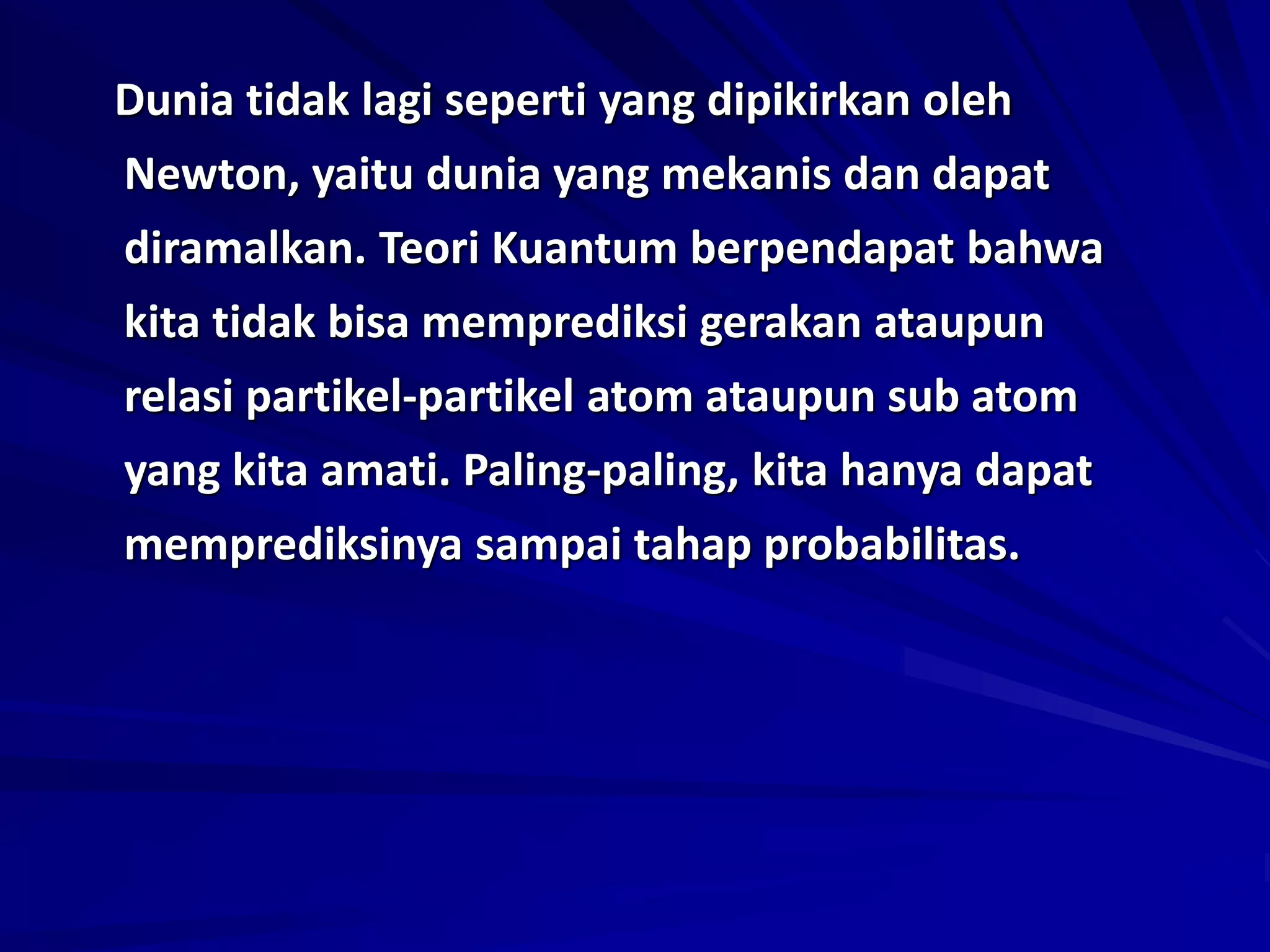 Dunia tidak lagi seperti yang dipikirkan oleh
Newton, yaitu dunia yang mekanis dan dapat
diramalkan. Teori Kuantum berpendapat bahwa
kita tidak bisa memprediksi gerakan ataupun
relasi partikel-partikel atom ataupun sub atom
yang kita amati. Paling-paling, kita hanya dapat
memprediksinya sampai tahap probabilitas.
 