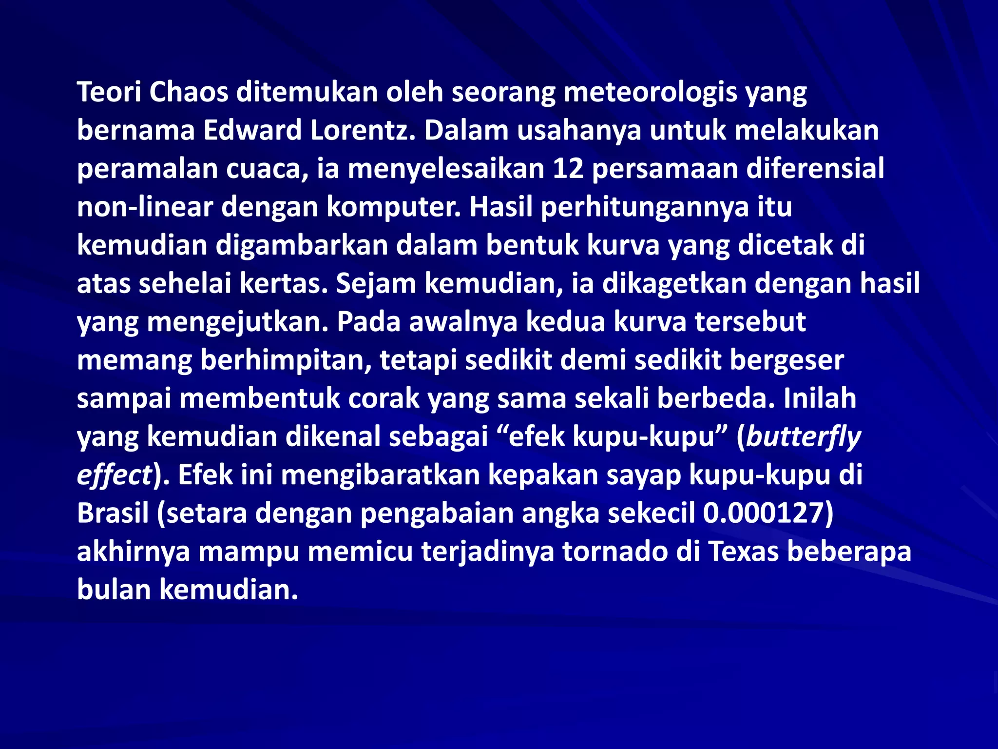 Teori Chaos ditemukan oleh seorang meteorologis yang
bernama Edward Lorentz. Dalam usahanya untuk melakukan
peramalan cuaca, ia menyelesaikan 12 persamaan diferensial
non-linear dengan komputer. Hasil perhitungannya itu
kemudian digambarkan dalam bentuk kurva yang dicetak di
atas sehelai kertas. Sejam kemudian, ia dikagetkan dengan hasil
yang mengejutkan. Pada awalnya kedua kurva tersebut
memang berhimpitan, tetapi sedikit demi sedikit bergeser
sampai membentuk corak yang sama sekali berbeda. Inilah
yang kemudian dikenal sebagai “efek kupu-kupu” (butterfly
effect). Efek ini mengibaratkan kepakan sayap kupu-kupu di
Brasil (setara dengan pengabaian angka sekecil 0.000127)
akhirnya mampu memicu terjadinya tornado di Texas beberapa
bulan kemudian.
 