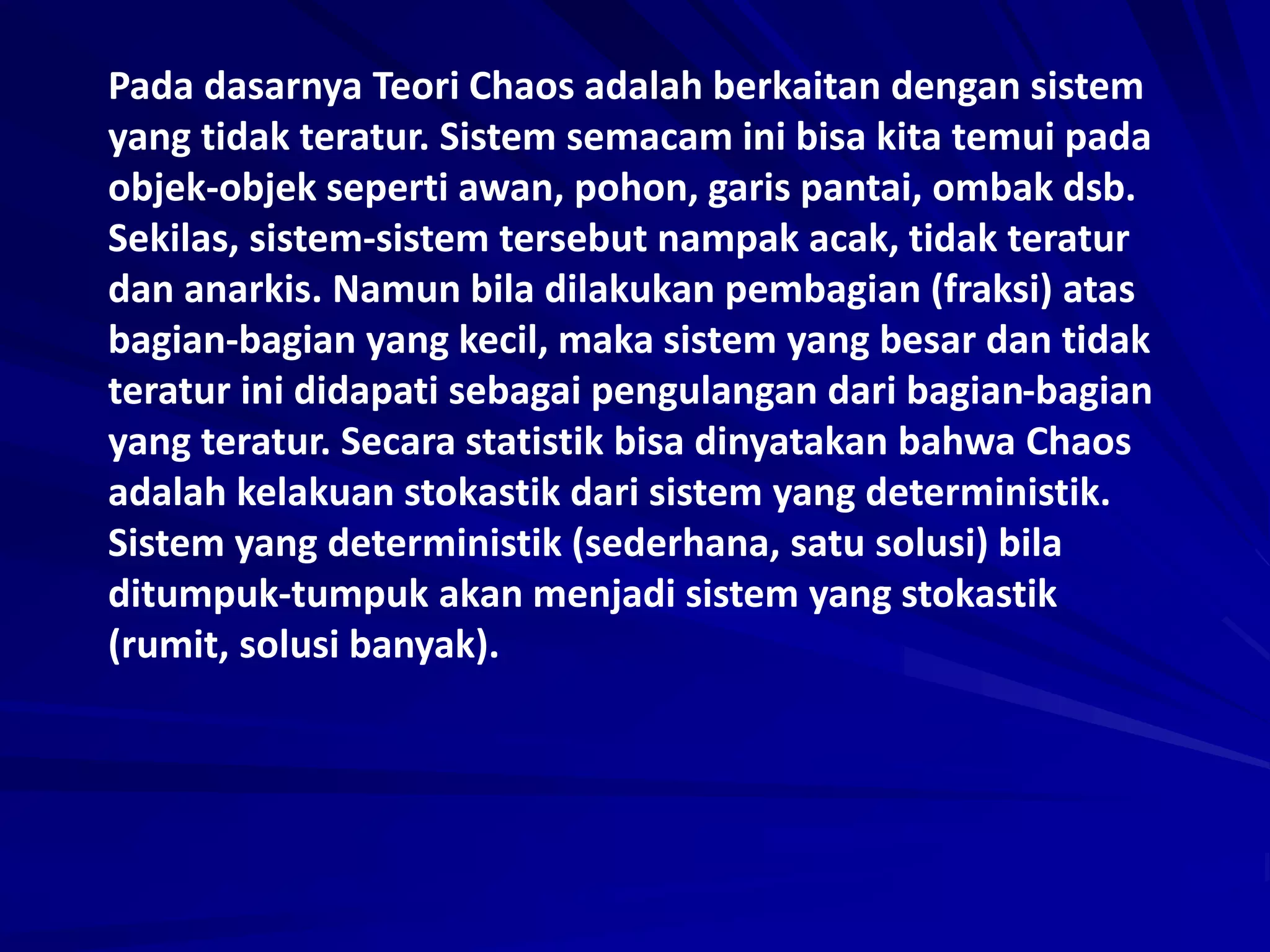 Pada dasarnya Teori Chaos adalah berkaitan dengan sistem
yang tidak teratur. Sistem semacam ini bisa kita temui pada
objek-objek seperti awan, pohon, garis pantai, ombak dsb.
Sekilas, sistem-sistem tersebut nampak acak, tidak teratur
dan anarkis. Namun bila dilakukan pembagian (fraksi) atas
bagian-bagian yang kecil, maka sistem yang besar dan tidak
teratur ini didapati sebagai pengulangan dari bagian-bagian
yang teratur. Secara statistik bisa dinyatakan bahwa Chaos
adalah kelakuan stokastik dari sistem yang deterministik.
Sistem yang deterministik (sederhana, satu solusi) bila
ditumpuk-tumpuk akan menjadi sistem yang stokastik
(rumit, solusi banyak).
 
