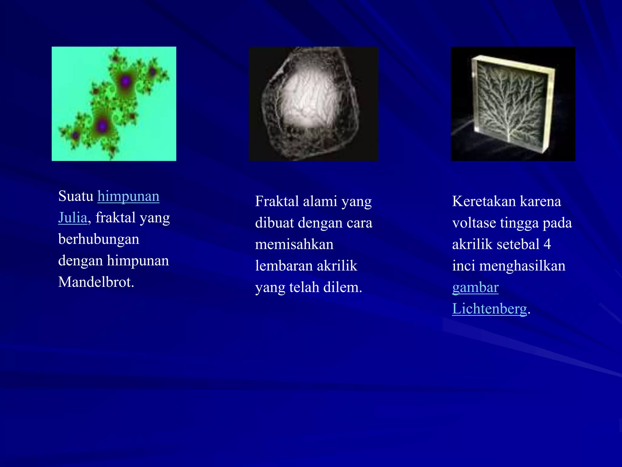 Suatu himpunan
Julia, fraktal yang
berhubungan
dengan himpunan
Mandelbrot.
Fraktal alami yang
dibuat dengan cara
memisahkan
lembaran akrilik
yang telah dilem.
Keretakan karena
voltase tingga pada
akrilik setebal 4
inci menghasilkan
gambar
Lichtenberg.
 