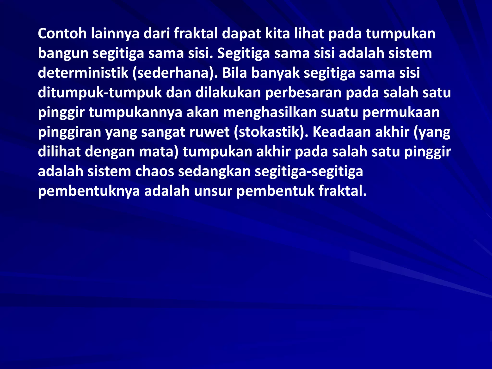 Contoh lainnya dari fraktal dapat kita lihat pada tumpukan
bangun segitiga sama sisi. Segitiga sama sisi adalah sistem
deterministik (sederhana). Bila banyak segitiga sama sisi
ditumpuk-tumpuk dan dilakukan perbesaran pada salah satu
pinggir tumpukannya akan menghasilkan suatu permukaan
pinggiran yang sangat ruwet (stokastik). Keadaan akhir (yang
dilihat dengan mata) tumpukan akhir pada salah satu pinggir
adalah sistem chaos sedangkan segitiga-segitiga
pembentuknya adalah unsur pembentuk fraktal.
 