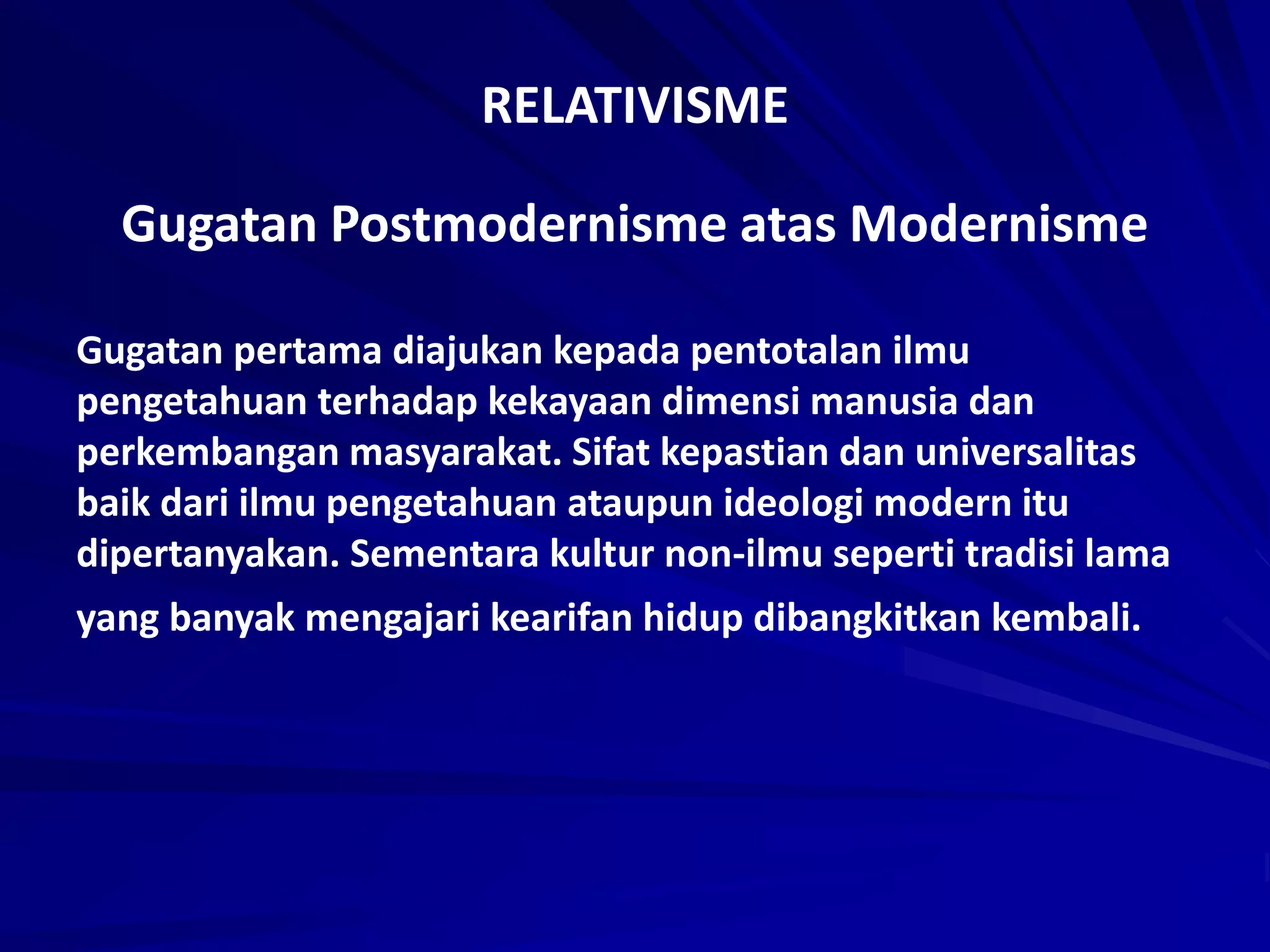 RELATIVISME
Gugatan Postmodernisme atas Modernisme
Gugatan pertama diajukan kepada pentotalan ilmu
pengetahuan terhadap kekayaan dimensi manusia dan
perkembangan masyarakat. Sifat kepastian dan universalitas
baik dari ilmu pengetahuan ataupun ideologi modern itu
dipertanyakan. Sementara kultur non-ilmu seperti tradisi lama
yang banyak mengajari kearifan hidup dibangkitkan kembali.
 