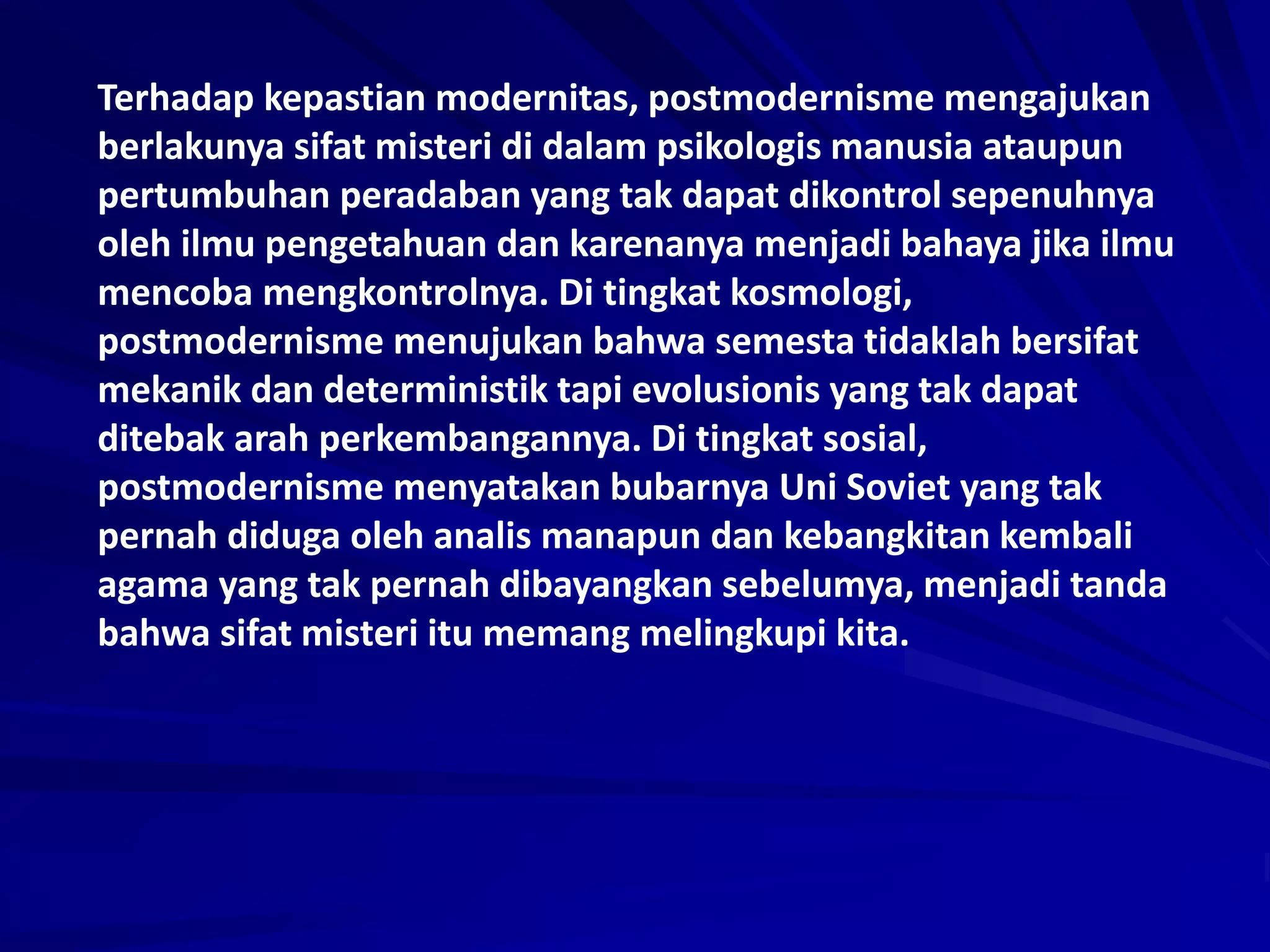 Terhadap kepastian modernitas, postmodernisme mengajukan
berlakunya sifat misteri di dalam psikologis manusia ataupun
pertumbuhan peradaban yang tak dapat dikontrol sepenuhnya
oleh ilmu pengetahuan dan karenanya menjadi bahaya jika ilmu
mencoba mengkontrolnya. Di tingkat kosmologi,
postmodernisme menujukan bahwa semesta tidaklah bersifat
mekanik dan deterministik tapi evolusionis yang tak dapat
ditebak arah perkembangannya. Di tingkat sosial,
postmodernisme menyatakan bubarnya Uni Soviet yang tak
pernah diduga oleh analis manapun dan kebangkitan kembali
agama yang tak pernah dibayangkan sebelumya, menjadi tanda
bahwa sifat misteri itu memang melingkupi kita.
 