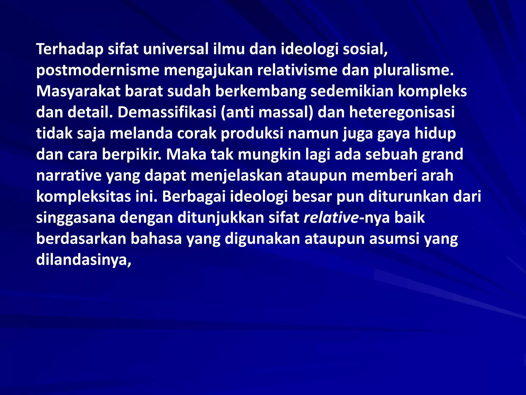Terhadap sifat universal ilmu dan ideologi sosial,
postmodernisme mengajukan relativisme dan pluralisme.
Masyarakat barat sudah berkembang sedemikian kompleks
dan detail. Demassifikasi (anti massal) dan heteregonisasi
tidak saja melanda corak produksi namun juga gaya hidup
dan cara berpikir. Maka tak mungkin lagi ada sebuah grand
narrative yang dapat menjelaskan ataupun memberi arah
kompleksitas ini. Berbagai ideologi besar pun diturunkan dari
singgasana dengan ditunjukkan sifat relative-nya baik
berdasarkan bahasa yang digunakan ataupun asumsi yang
dilandasinya,
 