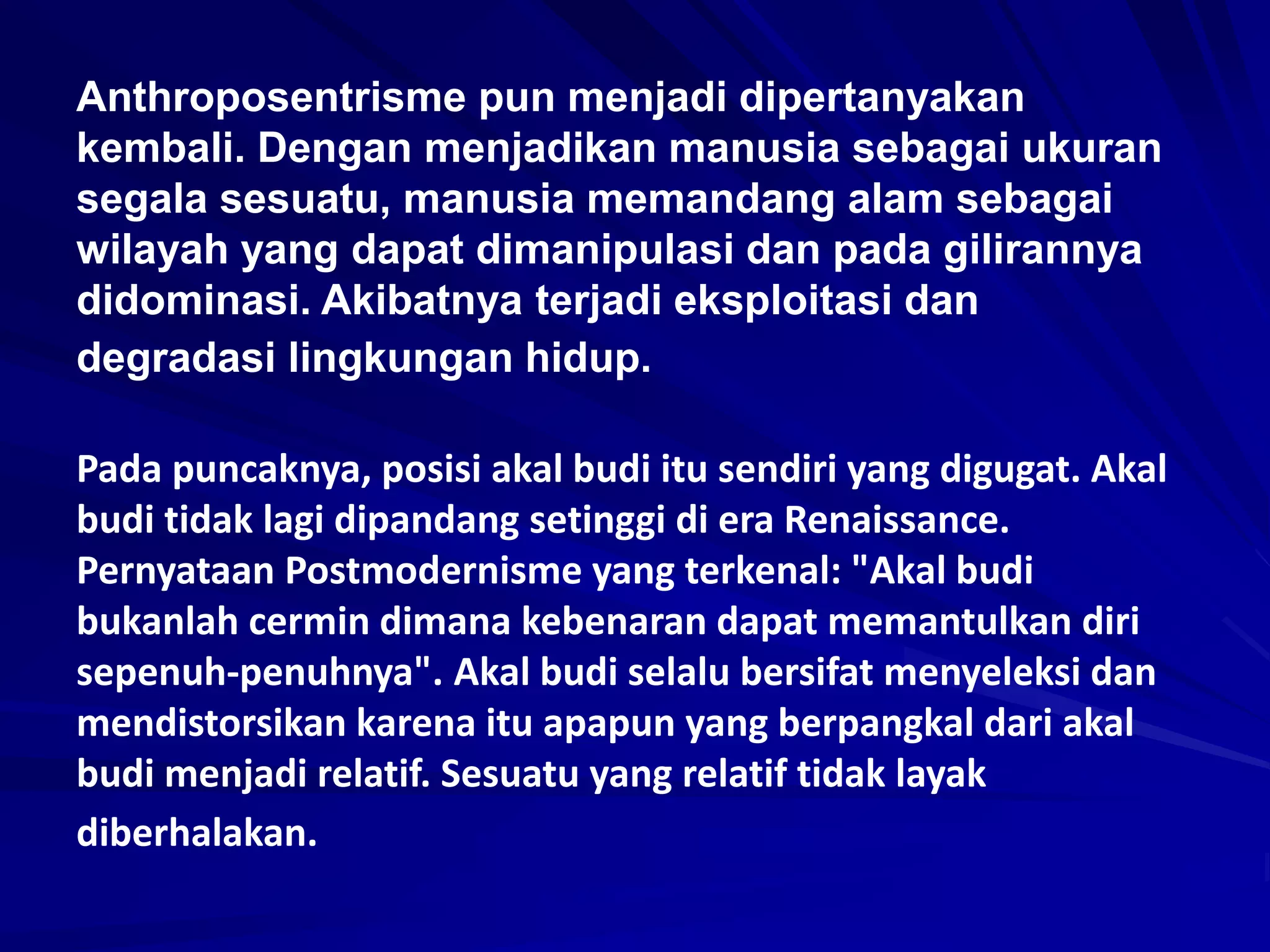 Anthroposentrisme pun menjadi dipertanyakan
kembali. Dengan menjadikan manusia sebagai ukuran
segala sesuatu, manusia memandang alam sebagai
wilayah yang dapat dimanipulasi dan pada gilirannya
didominasi. Akibatnya terjadi eksploitasi dan
degradasi lingkungan hidup.
Pada puncaknya, posisi akal budi itu sendiri yang digugat. Akal
budi tidak lagi dipandang setinggi di era Renaissance.
Pernyataan Postmodernisme yang terkenal: "Akal budi
bukanlah cermin dimana kebenaran dapat memantulkan diri
sepenuh-penuhnya". Akal budi selalu bersifat menyeleksi dan
mendistorsikan karena itu apapun yang berpangkal dari akal
budi menjadi relatif. Sesuatu yang relatif tidak layak
diberhalakan.
 
