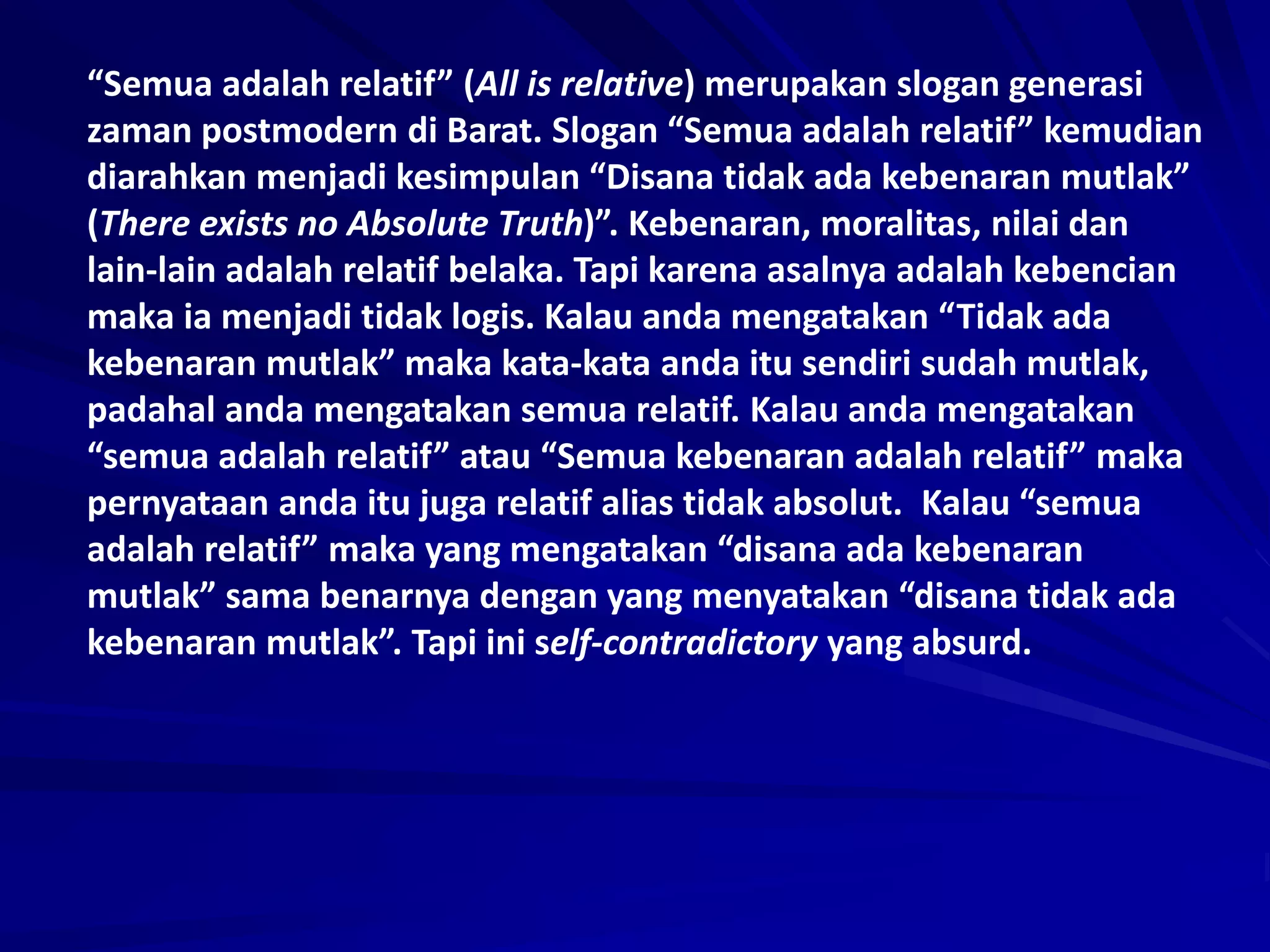 “Semua adalah relatif” (All is relative) merupakan slogan generasi
zaman postmodern di Barat. Slogan “Semua adalah relatif” kemudian
diarahkan menjadi kesimpulan “Disana tidak ada kebenaran mutlak”
(There exists no Absolute Truth)”. Kebenaran, moralitas, nilai dan
lain-lain adalah relatif belaka. Tapi karena asalnya adalah kebencian
maka ia menjadi tidak logis. Kalau anda mengatakan “Tidak ada
kebenaran mutlak” maka kata-kata anda itu sendiri sudah mutlak,
padahal anda mengatakan semua relatif. Kalau anda mengatakan
“semua adalah relatif” atau “Semua kebenaran adalah relatif” maka
pernyataan anda itu juga relatif alias tidak absolut. Kalau “semua
adalah relatif” maka yang mengatakan “disana ada kebenaran
mutlak” sama benarnya dengan yang menyatakan “disana tidak ada
kebenaran mutlak”. Tapi ini self-contradictory yang absurd.
 