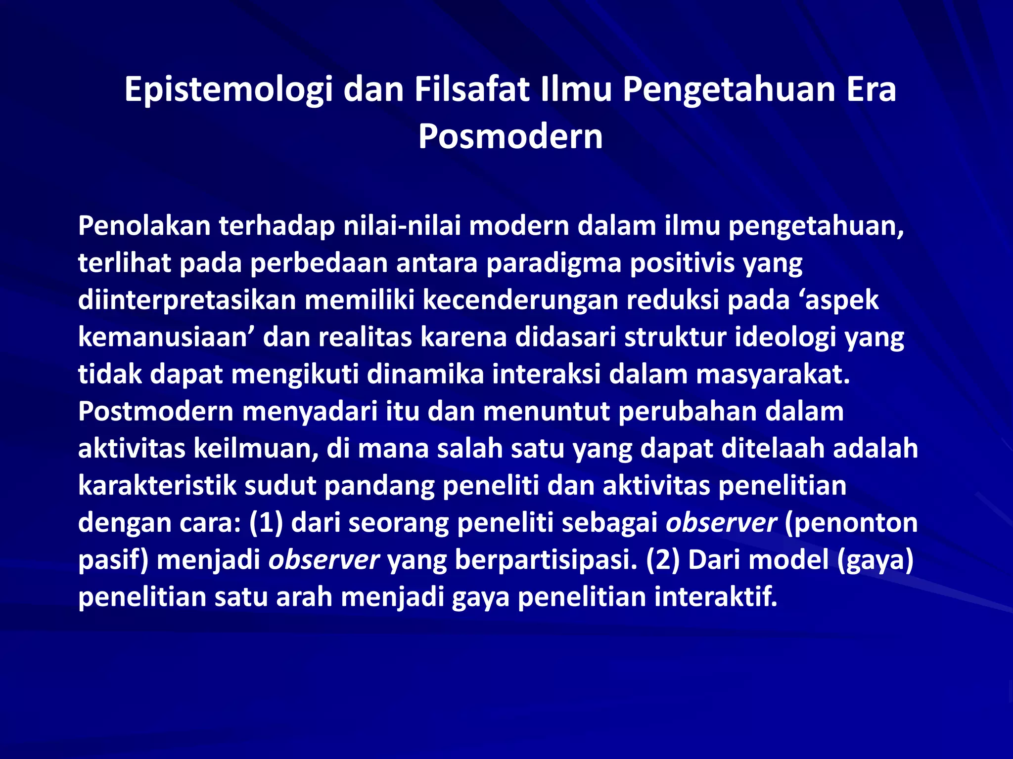 Epistemologi dan Filsafat Ilmu Pengetahuan Era
Posmodern
Penolakan terhadap nilai-nilai modern dalam ilmu pengetahuan,
terlihat pada perbedaan antara paradigma positivis yang
diinterpretasikan memiliki kecenderungan reduksi pada ‘aspek
kemanusiaan’ dan realitas karena didasari struktur ideologi yang
tidak dapat mengikuti dinamika interaksi dalam masyarakat.
Postmodern menyadari itu dan menuntut perubahan dalam
aktivitas keilmuan, di mana salah satu yang dapat ditelaah adalah
karakteristik sudut pandang peneliti dan aktivitas penelitian
dengan cara: (1) dari seorang peneliti sebagai observer (penonton
pasif) menjadi observer yang berpartisipasi. (2) Dari model (gaya)
penelitian satu arah menjadi gaya penelitian interaktif.
 
