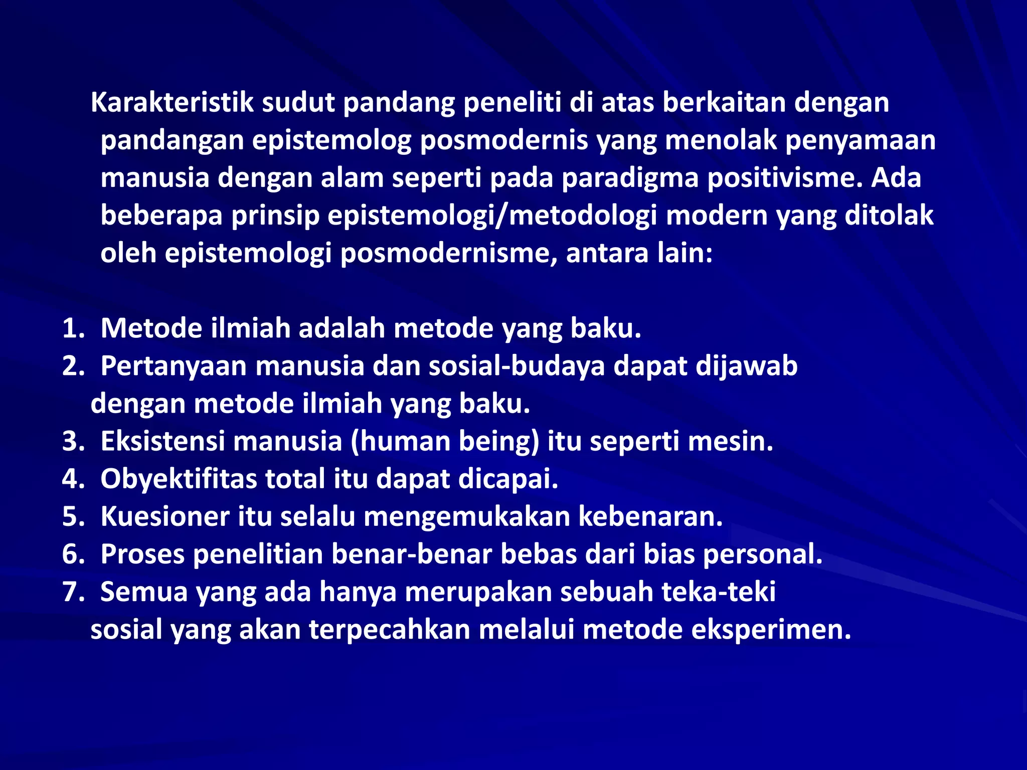 Karakteristik sudut pandang peneliti di atas berkaitan dengan
pandangan epistemolog posmodernis yang menolak penyamaan
manusia dengan alam seperti pada paradigma positivisme. Ada
beberapa prinsip epistemologi/metodologi modern yang ditolak
oleh epistemologi posmodernisme, antara lain:
1. Metode ilmiah adalah metode yang baku.
2. Pertanyaan manusia dan sosial-budaya dapat dijawab
dengan metode ilmiah yang baku.
3. Eksistensi manusia (human being) itu seperti mesin.
4. Obyektifitas total itu dapat dicapai.
5. Kuesioner itu selalu mengemukakan kebenaran.
6. Proses penelitian benar-benar bebas dari bias personal.
7. Semua yang ada hanya merupakan sebuah teka-teki
sosial yang akan terpecahkan melalui metode eksperimen.
 
