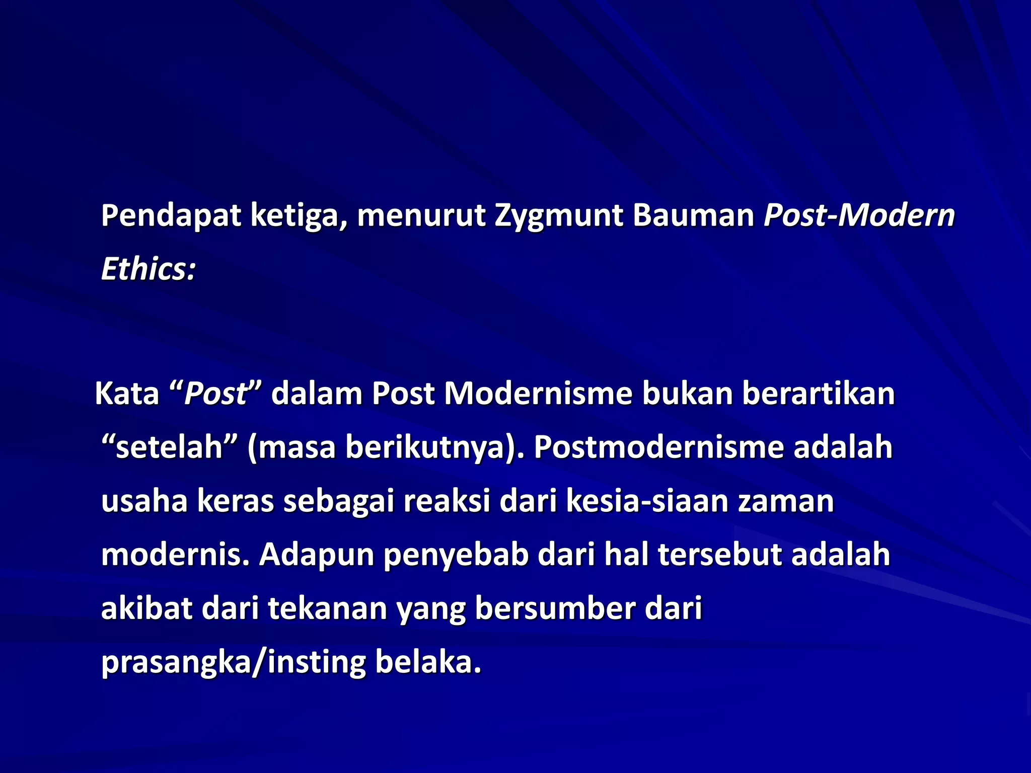 Pendapat ketiga, menurut Zygmunt Bauman Post-Modern
Ethics:
Kata “Post” dalam Post Modernisme bukan berartikan
“setelah” (masa berikutnya). Postmodernisme adalah
usaha keras sebagai reaksi dari kesia-siaan zaman
modernis. Adapun penyebab dari hal tersebut adalah
akibat dari tekanan yang bersumber dari
prasangka/insting belaka.
 
