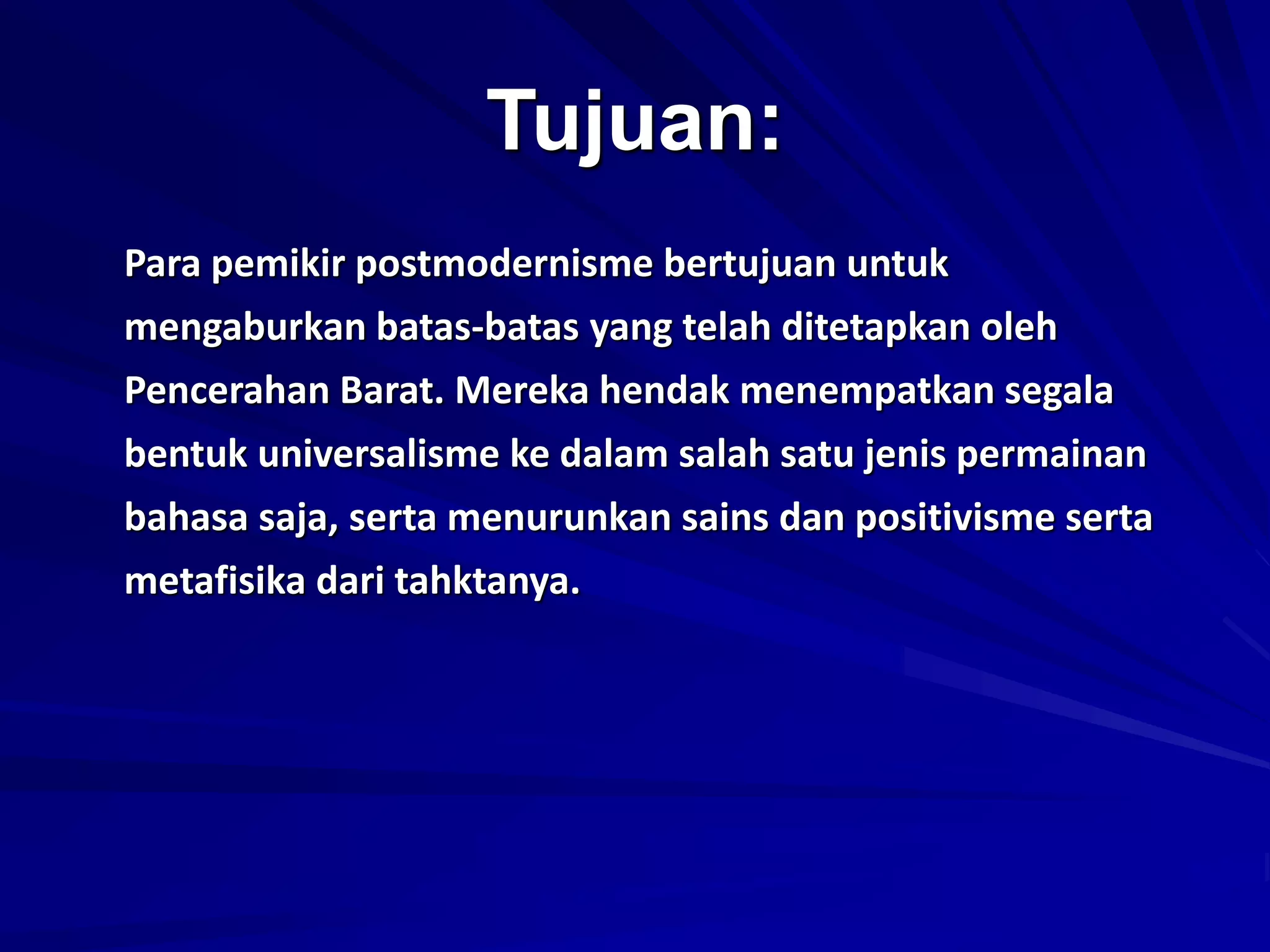 Tujuan:
Para pemikir postmodernisme bertujuan untuk
mengaburkan batas-batas yang telah ditetapkan oleh
Pencerahan Barat. Mereka hendak menempatkan segala
bentuk universalisme ke dalam salah satu jenis permainan
bahasa saja, serta menurunkan sains dan positivisme serta
metafisika dari tahktanya.
 