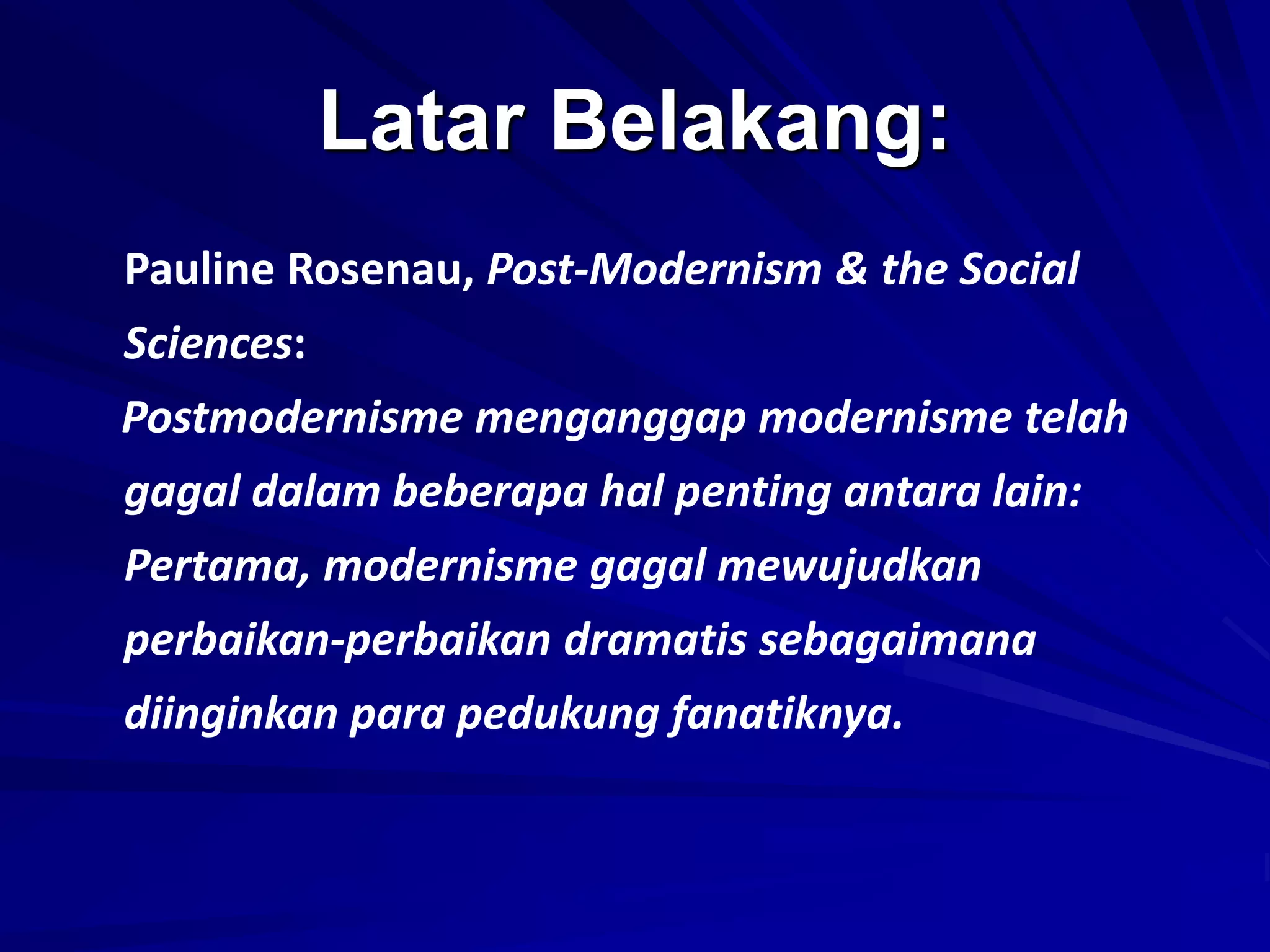 Latar Belakang:
Pauline Rosenau, Post-Modernism & the Social
Sciences:
Postmodernisme menganggap modernisme telah
gagal dalam beberapa hal penting antara lain:
Pertama, modernisme gagal mewujudkan
perbaikan-perbaikan dramatis sebagaimana
diinginkan para pedukung fanatiknya.
 