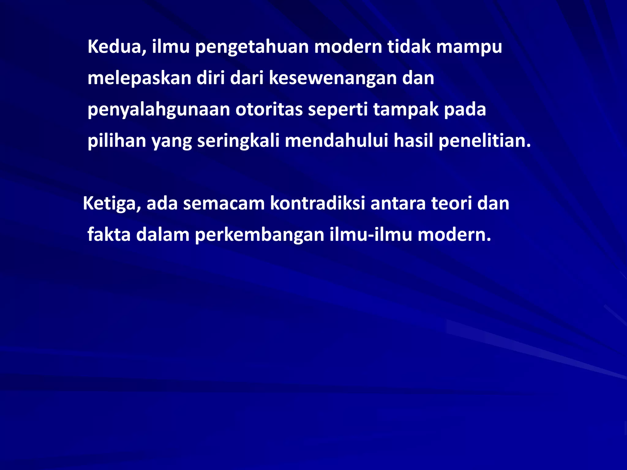 Kedua, ilmu pengetahuan modern tidak mampu
melepaskan diri dari kesewenangan dan
penyalahgunaan otoritas seperti tampak pada
pilihan yang seringkali mendahului hasil penelitian.
Ketiga, ada semacam kontradiksi antara teori dan
fakta dalam perkembangan ilmu-ilmu modern.
 