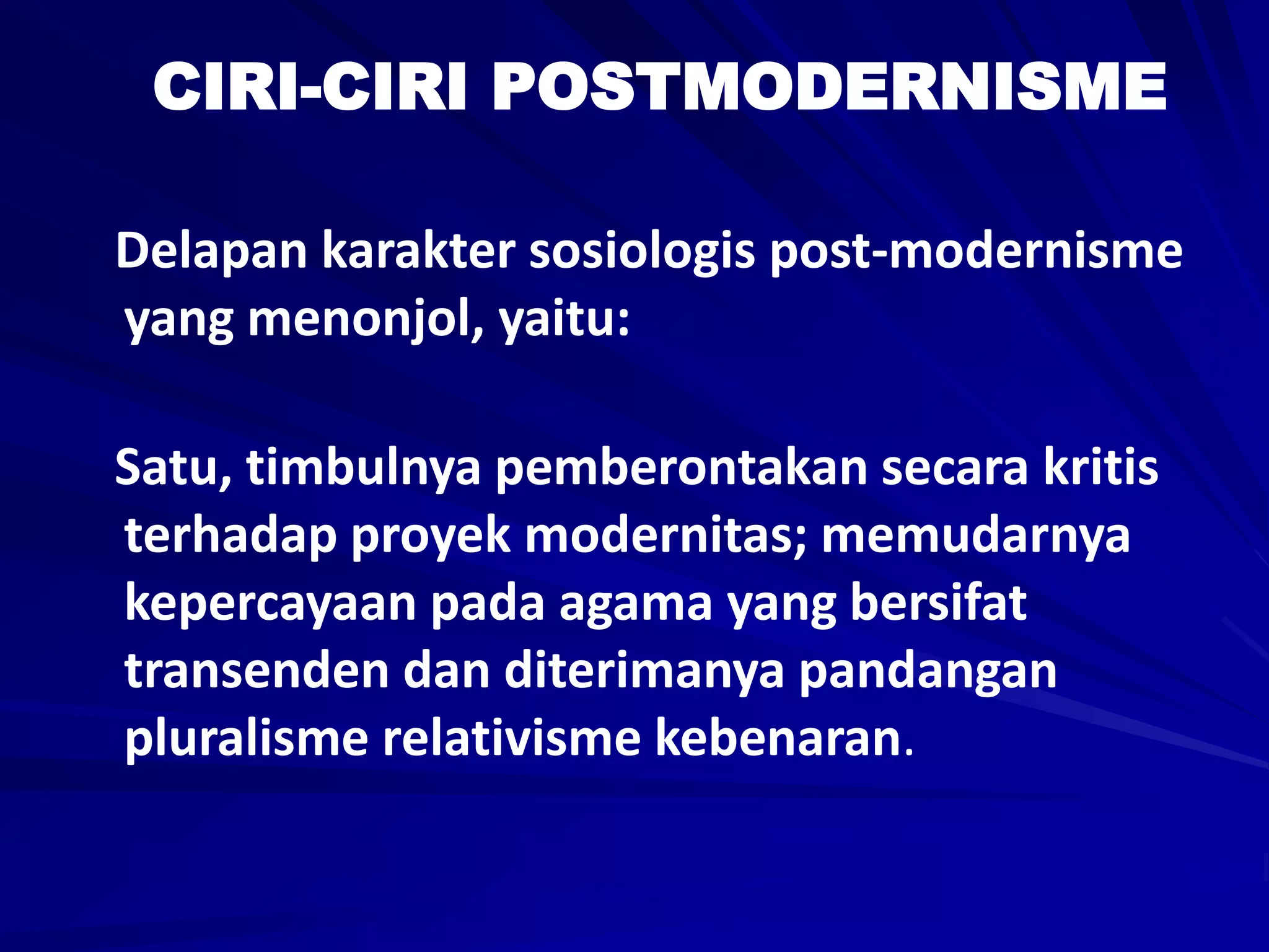 CIRI-CIRI POSTMODERNISME
Delapan karakter sosiologis post-modernisme
yang menonjol, yaitu:
Satu, timbulnya pemberontakan secara kritis
terhadap proyek modernitas; memudarnya
kepercayaan pada agama yang bersifat
transenden dan diterimanya pandangan
pluralisme relativisme kebenaran.
 