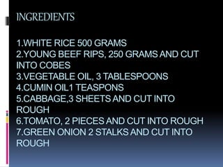 INGREDIENTS
1.WHITE RICE 500 GRAMS
2.YOUNG BEEF RIPS, 250 GRAMS AND CUT
INTO COBES
3.VEGETABLE OIL, 3 TABLESPOONS
4.CUMIN OIL1 TEASPONS
5.CABBAGE,3 SHEETSAND CUT INTO
ROUGH
6.TOMATO, 2 PIECES AND CUT INTO ROUGH
7.GREEN ONION 2 STALKSAND CUT INTO
ROUGH
 