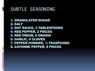 SUBTLE SEASONING
1. GRANULATED SUGAR
2. SALT
3. SOY SAUCE, 3 TABLESPOONS
4. RED PEPPER, 2 PIECES
5. RED ONION, 6 GRAINS
6. GARLIC, 4 CLOVES
7. PEPPER POWDER, ½ TEASPOONS
8. CAYENNE PEPPER, 8 PIECES
 