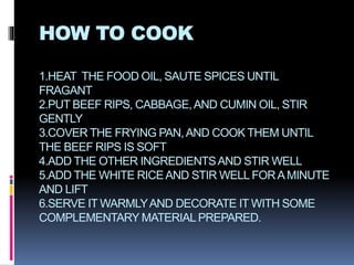 HOW TO COOK
1.HEAT THE FOOD OIL, SAUTE SPICES UNTIL
FRAGANT
2.PUT BEEF RIPS, CABBAGE,AND CUMIN OIL, STIR
GENTLY
3.COVER THE FRYING PAN,AND COOK THEM UNTIL
THE BEEF RIPS IS SOFT
4.ADD THE OTHER INGREDIENTSAND STIR WELL
5.ADD THE WHITE RICEAND STIR WELL FORAMINUTE
AND LIFT
6.SERVE IT WARMLYAND DECORATE IT WITH SOME
COMPLEMENTARY MATERIALPREPARED.
 